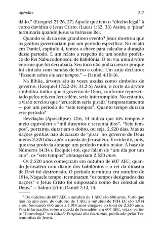 ˆ
Apendice                                                                217
  ´                                                                        `
da-lo.” (Ezequiel 21:26, 27) Aquele que tem o “direito legal” a
                  ´           ´
coroa davıdica e Jesus Cristo. (Lucas 1:32, 33) Assim, o ‘pisar’
terminaria quando Jesus se tornasse Rei.
    Quando se daria esse grandioso evento? Jesus mostrou que
                                                   ´         ´
os gentios governariam por um perıodo especıfico. No relato
                            ´                                            ˜
em Daniel, capıtulo 4, temos a chave para calcular a durac¸ ao
                                ´
                ´                                                      ´
desse perıodo. E um relato a respeito de um sonho profeti-
                                                 ˆ                   ´
co do Rei Nabucodonosor, de Babilonia. O rei viu uma arvore
                                                       ˜
enorme que foi derrubada. Seu toco nao podia crescer porque
foi cintado com bandas de ferro e cobre. Um anjo declarou:
“Passem sobre ele sete tempos.” — Daniel 4:10-16.
            ´           ´             ˜ `                        ´
    Na Bıblia, arvores sao as vezes usadas como sımbolos de
                                                                     ´
governo. (Ezequiel 17:22-24; 31:2-5) Assim, o corte da arvore
          ´
simbolica indica que o governo de Deus, conforme represen-
                                         ´
tado pelos reis em Jerusalem, seria interrompido. No entanto,
        ˜                                  ´
a visao revelou que ‘Jerusalem seria pisada’ temporariamente
                          ´
— por um perıodo de “sete tempos”. Quanto tempo duraria
              ´
esse perıodo?
                    ˜                                          ˆ
    Revelac¸ ao (Apocalipse) 12:6, 14 indica que tres tempos e
meio equivalem a “mil duzentos e sessenta dias”. “Sete tem-
pos”, portanto, durariam o dobro, ou seja, 2.520 dias. Mas as
      ˜                           ˜
nac¸ oes gentias nao deixaram de ‘pisar’ no governo de Deus´
                                    ´                    ´
meros 2.520 dias apos a queda de Jerusalem. E evidente, pois,      `
                                               ´
que essa profecia abrange um perıodo muito maior. A base de
    ´
Numeros 14:34 e Ezequiel 4:6, que falam de “um dia por um
ano”, os “sete tempos” abrangeriam 2.520 anos.
    Os 2.520 anos comecaram em outubro de 607 AEC, quan-
                                       ¸
                      ´                              ˆ
do Jerusalem caiu diante dos babilonios e o rei da dinastia
                                             ´
de Davi foi destronado. O perıodo terminou em outubro de
1914. Naquele tempo, terminaram “os tempos designados das
      ˜
nac¸ oes” e Jesus Cristo foi empossado como Rei celestial de
Deus.1 — Salmo 2:1-6; Daniel 7:13, 14.
                                                 ˜
    1 De outubro de 607 AEC a outubro de 1 AEC sao 606 anos. Visto que
  ˜     ´                                                      ˜
nao ha ano zero, de outubro de 1 AEC a outubro de 1914 EC sao 1.914
anos. Somando 606 anos a 1.914 anos chega-se ao total de 2.520 anos.
               ˜                            ´
Para informac¸ oes sobre a queda de Jerusalem em 607 AEC, veja o verbe-
te “Cronologia” em Estudo Perspicaz das Escrituras, publicado pelas Tes-
                    ´
temunhas de Jeova.
 