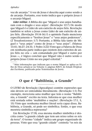 ˆ
Apendice                                                         219
                                    ´
voz de arcanjo.” A voz de Jesus e descrita aqui como sendo a
                                                      ´        ´
de arcanjo. Portanto, esse texto indica que o proprio Jesus e
o arcanjo Miguel.
     ´                     ´
  Lıder militar. A Bıblia diz que ‘Miguel e seus anjos batalha-
                       ˜                      ˜
ram com o dragao e seus anjos’. (Revelac¸ ao 12:7) De modo
                 ´   ´            ´               ´          ˜
que Miguel e o Lıder de um exercito de anjos fieis. Revelac¸ ao
           ´                          ´                 ´
tambem se refere a Jesus como Lıder de um exercito de an-
       ´                 ˜               ´
jos fieis. (Revelac¸ ao 19:14-16) E o apostolo Paulo menciona
especificamente o “Senhor Jesus” e “seus anjos poderosos”.
                                           ´
(2 Tessalonicenses 1:7) Portanto, a Bıblia fala tanto de Mi-
guel e “seus anjos” como de Jesus e “seus anjos”. (Mateus
13:41; 16:27; 24:31; 1 Pedro 3:22) Visto que a Palavra de Deus
                                                    ´
em nenhuma parte indica que existem dois exercitos de an-
         ´         ´
jos fieis no ceu — um comandado por Miguel e outro por
             ´ ´                             ˜ ´           ˜
Jesus —, e logico concluir que Miguel nao e outro senao o
   ´
proprio Jesus Cristo no seu papel celestial.1
                    ˜
  1 Mais informac¸ oes que indicam que o nome Miguel se aplica ao Fi-
                                       ´
lho de Deus acham-se no Volume 2, paginas 828-9, de Estudo Perspicaz
                                                   ´
das Escrituras, publicado pelas Testemunhas de Jeova.



                  ´      ˆ
           O que e “Babilonia, a Grande”
                         ˜                 ´               ˜
O LIVRO de Revelac¸ ao (Apocalipse) contem expressoes que
  ˜                                                    ˜
nao devem ser entendidas literalmente. (Revelac¸ ao 1:1) Por
                                                               ˆ
exemplo, menciona uma mulher que tem o nome “Babilo-
nia, a Grande” escrito na testa. Informa-se que essa mulher
     ´                        ˜       ˜                  ˜
esta sentada sobre ‘multidoes e nac¸ oes’. (Revelac¸ ao 17:1, 5,
15) Visto que nenhuma mulher literal seria capaz disso, Ba-
      ˆ                ´               ´        ˜
bilonia, a Grande, so pode ser simbolica. Entao, o que essa
                  ´
meretriz simbolica representa?
                ˜                                    ´       ´
    Em Revelac¸ ao 17:18, essa mesma mulher simbolica e des-
crita como “a grande cidade que tem um reino sobre os reis
da terra”. O termo “cidade” indica um grupo organizado de
pessoas. Visto que essa “grande cidade” controla “os reis da
 