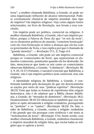 ´
220                                                                       O Que a Bıblia Realmente Ensina?
                                                                              ˆ                                    ´
terra”, a mulher chamada Babilonia, a Grande, so pode ser
                                  ˜
uma organizac¸ ao influente de alcance internacional. Pode-
                                                    ´                                   ´
se corretamente chama-la de imperio mundial. Que tipo
                  ´                       ´
de imperio? Um imperio religioso. Veja como alguns textos
                                                                                      ˜
relacionados, no livro de Revelac¸ ao, nos levam a essa con-
          ˜
clusao.
                         ´                                      ´
        Um imperio pode ser polıtico, comercial ou religioso. A
                                                ˆ                                                 ˜ ´                    ´
mulher chamada Babilonia, a Grande, nao e um imperio po-
    ´
lıtico, porque a Palavra de Deus diz que “os reis da terra”,
                                        ´                                                                                          ˜
ou os elementos polıticos do mundo, ‘cometem fornicac¸ ao’
                                            ˜
com ela. Essa fornicac¸ ao se refere a aliancas que ela faz com                                      ¸
                                                                                                               ´
os governantes da Terra, e isso explica por que e chamada de
                                                                    ˜
“grande meretriz”. — Revelac¸ ao 17:1, 2; Tiago 4:4.
                    ˆ                                   ˜                                                  ´
        Babilonia, a Grande, nao pode ser um imperio comercial
porque os ‘comerciantes da Terra’, que representam os ele-
                                                                  ˜                                                        ´
mentos comerciais, prantearao quando ela for destruıda. De
fato, menciona-se que tanto os reis como os comerciantes
                                      ˆ                                         `           ˆ                                    ˜
observam Babilonia, a Grande, “a distancia”. (Revelac¸ ao 18:
                                                      ´                 ´                                                      ˆ
3, 9, 10, 15-17) Portanto, e razoavel concluir que Babilonia, a
                        ˜ ´                   ´                       ´
Grande, nao e um imperio polıtico nem comercial, mas sim
religioso.
                                                                                        ˆ                                    ´
        A identidade religiosa de Babilonia, a Grande, e con-
                             ´                                            ˜
firmada tambem pela declarac¸ ao de que ela desencaminha
              ˜                                                             ´                          ´                             ˜
as nac¸ oes por meio de suas “praticas espıritas”. (Revelac¸ ao
                                                                                                                 ˆ
18:23) Visto que todas as formas de espiritismo tem origem
                ´              ˜ ´                                                              ´                                      ˆ
demonıaca, nao e de admirar que a Bıblia chame Babilo-
                                                                                          ˆ                            ˜
nia, a Grande, de “moradia de demonios”. (Revelac¸ ao 18:2;
                      ˆ                                                                                  ´
Deuteronomio 18:10-12) Menciona-se tambem que esse im-
      ´                    ˜                              `                       ˜
perio se opoe ativamente a religiao verdadeira, perseguindo
                                                                                              ˜
os “profetas” e os “santos”. (Revelac¸ ao 18:24) De fato, o
  ´                             ˆ                                                                            ˜
odio de Babilonia, a Grande, contra a religiao verdadeira
 ´ ˜                                                                                               ˆ                 ´
e tao grande que ela persegue com violencia e ate mata as
                                                                                    ˜
“testemunhas de Jesus”. (Revelac¸ ao 17:6) Assim sendo, essa
                                                  ˆ
mulher chamada Babilonia, a Grande, simboliza claramente
            ´                                                 ˜
o imperio mundial de religiao falsa, que inclui todas as reli-
        ˜                           ˜                       ´
gioes que se opoem a Jeova.
 