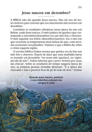 221

          Jesus nasceu em dezembro?
       ´     ˜                                                 ´
A BIBLIA nao diz quando Jesus nasceu. Mas ela nos da for-
                                                 ˜
tes motivos para concluir que seu nascimento nao ocorreu em
dezembro.
                            ˜      ´         ´
  Considere as condic¸ oes climaticas nessa epoca do ano em
     ´                           ˆ
Belem, onde Jesus nasceu. O mes judaico de quisleu (que cor-
                                               ˆ
responde a novembro/dezembro) era um mes frio e chuvoso.
         ˆ                                                   ˆ
O mes seguinte era tebete (dezembro/janeiro). Era o mes em
que ocorriam as temperaturas mais baixas do ano, com neva-
                                                     ´
das ocasionais nos planaltos. Vejamos o que a Bıblia diz sobre
                      ˜
o clima naquela regiao.
                  ´
  O escritor bıblico Esdras mostra que quisleu era de fato um
   ˆ                                                       ˜
mes frio e chuvoso. Depois de dizer que uma multidao havia
                          ´             ˆ                        ´
se reunido em Jerusalem “no nono mes [quisleu], no vigesi-
               ˆ
mo dia do mes”, Esdras informa que o povo ‘tiritava por causa
                              ˜                          ´
das chuvas’. Sobre as condic¸ oes do tempo naquela epoca do
                                                   ´
           ´                                           ´
ano, as proprias pessoas reunidas disseram: “E a epoca das
                 ˜ ´    ´            ´
chuvadas e nao e possıvel ficar de pe do lado de fora.” (Esdras

                 Quando Jesus nasceu, pastores
                  e seus rebanhos estavam nos
                                 `
                         campos a noite
 