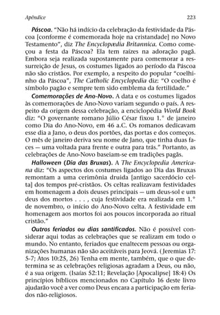 ˆ
Apendice                                                                                                                 223
            ´                           ˜         ´           ´                         ˜                                  ´
          Pascoa. “Nao ha indıcio da celebrac¸ ao da festividade da Pas-
                                                ´
coa [conforme e comemorada hoje na cristandade] no Novo
Testamento”, diz The Encyclopædia Britannica. Como come-
                                                      ´                             ´                        ˜               ˜
cou a festa da Pascoa? Ela tem raızes na adorac¸ ao paga.
    ¸
Embora seja realizada supostamente para comemorar a res-
                          ˜                                                                        ´                 ´
surreic¸ ao de Jesus, os costumes ligados ao perıodo da Pascoa
        ˜           ˜                 ˜
nao sao cristaos. Por exemplo, a respeito do popular “coelhi-
                              ´                                                                                                ´
nho da Pascoa”, The Catholic Encyclopedia diz: “O coelho e
      ´                           ˜
sımbolo pagao e sempre tem sido emblema da fertilidade.”
                                            ˜
          Comemoracoes de Ano-Novo. A data e os costumes ligados
                                          ¸
 `                                            ˜                                                                  ´
as comemorac¸ oes de Ano-Novo variam segundo o paıs. A res-
                                                                            ˜                  ´
peito da origem dessa celebrac¸ ao, a enciclopedia World Book
                                                                          ´       ´
diz: “O governante romano Julio Cesar fixou 1.° de janeiro
como Dia do Ano-Novo, em 46 a.C. Os romanos dedicavam
                                                                              ˜
esse dia a Jano, o deus dos portoes, das portas e dos comecos.                                                         ¸
                ˆ
O mes de janeiro deriva seu nome de Jano, que tinha duas fa-
                                                                                                 ´
ces — uma voltada para frente e outra para tras.” Portanto, as
                            ˜                                                                          ˜           ˜
celebrac¸ oes de Ano-Novo baseiam-se em tradic¸ oes pagas.
          Halloween (Dia das Bruxas). A The Encyclopedia America-
na diz: “Os aspectos dos costumes ligados ao Dia das Bruxas
                                                                      ˆ                                        ´
remontam a uma cerimonia druida [antigo sacerdocio cel-
                                                    ´             ˜
ta] dos tempos pre-cristaos. Os celtas realizavam festividades
em homenagem a dois deuses principais — um deus-sol e um
deus dos mortos . . . , cuja festividade era realizada em 1.°
                                                        ´
de novembro, o inıcio do Ano-Novo celta. A festividade em
homenagem aos mortos foi aos poucos incorporada ao ritual
              ˜
cristao.”
                                                                                            ˜ ´            ´
          Outros feriados ou dias santificados. Nao e possıvel con-
                                                                        ˜
siderar aqui todas as celebrac¸ oes que se realizam em todo o
mundo. No entanto, feriados que enaltecem pessoas ou orga-
                    ˜                                       ˜       ˜           ´                    ´
nizac¸ oes humanas nao sao aceitaveis para Jeova. ( Jeremias 17:
                                                                                             ´
5-7; Atos 10:25, 26) Tenha em mente, tambem, que o que de-
                                                                ˜                                                        ˜
termina se as celebrac¸ oes religiosas agradam a Deus, ou nao,
   ´                                                      ´                           ˜
e a sua origem. (Isaıas 52:11; Revelac¸ ao [Apocalipse] 18:4) Os
                  ´             ´                                                         ´
princıpios bıblicos mencionados no Capıtulo 16 deste livro
                        ˜           ˆ                                                                    ˜
ajudarao voce a ver como Deus encara a participac¸ ao em feria-
                      ˜
dos nao-religiosos.
 
