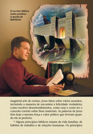 ´
O escritor bıblico
    ´
Isaıas predisse
a queda de
      ˆ
Babilonia




                                                 ´
magistral arte de ensino, Jesus falou sobre varios assuntos,
incluindo a maneira de encontrar a felicidade verdadeira,
como resolver desentendimentos, como orar e como ter o
conceito correto sobre bens materiais. As palavras de Jesus
  ˆ                                     ´
tem hoje a mesma forca e valor pratico que tiveram quan-
                           ¸
do ele as proferiu.
                      ´      ´
      12 Alguns princıpios bıblicos tratam da vida familiar, de
    ´                              ˜                      ´
habitos de trabalho e de relac¸ oes humanas. Os princıpios
 