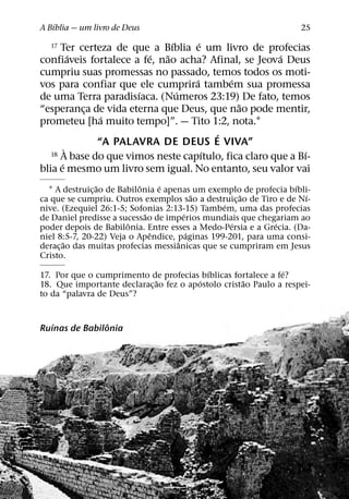 ´
A Bıblia — um livro de Deus                                        25
                               ´     ´
  17  Ter certeza de que a Bıblia e um livro de profecias
          ´              ´   ˜                         ´
confiaveis fortalece a fe, nao acha? Afinal, se Jeova Deus
cumpriu suas promessas no passado, temos todos os moti-
                                   ´       ´
vos para confiar que ele cumprira tambem sua promessa
                      ´          ´
de uma Terra paradisıaca. (Numeros 23:19) De fato, temos
                                             ˜
“esperanca de vida eterna que Deus, que nao pode mentir,
            ¸
               ´
prometeu [ha muito tempo]”. — Tito 1:2, nota.1
                                         ´
              “A PALAVRA DE DEUS E VIVA”
        `                              ´                     ´
   18 A base do que vimos neste capıtulo, fica claro que a Bı-
      ´
blia e mesmo um livro sem igual. No entanto, seu valor vai
                ˜           ˆ     ´                               ´
  1 A destruic¸ ao de Babilonia e apenas um exemplo de profecia bıbli-
                                           ˜        ˜                ´
ca que se cumpriu. Outros exemplos sao a destruic¸ ao de Tiro e de Nı-
                                                ´
nive. (Ezequiel 26:1-5; Sofonias 2:13-15) Tambem, uma das profecias
                              ˜        ´
de Daniel predisse a sucessao de imperios mundiais que chegariam ao
                        ˆ                         ´          ´
poder depois de Babilonia. Entre esses a Medo-Persia e a Grecia. (Da-
                                ˆ        ´
niel 8:5-7, 20-22) Veja o Apendice, paginas 199-201, para uma consi-
        ˜                            ˆ
derac¸ ao das muitas profecias messianicas que se cumpriram em Jesus
Cristo.
                                           ´                  ´
17. Por que o cumprimento de profecias bıblicas fortalece a fe?
                              ˜          ´          ˜
18. Que importante declarac¸ ao fez o apostolo cristao Paulo a respei-
to da “palavra de Deus”?


   ´            ˆ
Ruınas de Babilonia
 
