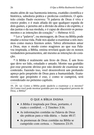 ´
26                                            O Que a Bıblia Realmente Ensina?
                 ´                                        ˜                   ´
muito alem de sua harmonia interna, exatidao cientıfica e
         ´                        ´                         ´                   ´
historica, sabedoria pratica e profecias confiaveis. O apos-
                   ˜                                                  ´
tolo cristao Paulo escreveu: “A palavra de Deus e viva e
                       ´
exerce poder, e e mais afiada do que qualquer espada de
                                      ´             ˜                       ´
dois gumes, e penetra ate a divisao da alma e do espırito, e
                                              ´
das juntas e da sua medula, e e capaz de discernir os pensa-
                                ˜                 ˜
mentos e as intenc¸ oes do corac¸ ao.” — Hebreus 4:12.
      19 Ler a “palavra”, ou mensagem, de Deus na Bıblia pode       ´
                                                                        ´
mudar a nossa vida. Pode nos ajudar a examinar a nos mes-
mos como nunca fizemos antes. Talvez afirmemos amar
a Deus, mas o modo como reagimos ao que sua Pala-
                           ´                          ´       ˜
vra inspirada, a Bıblia, ensina revelara quais sao os nossos
                                        ´                       ˜
verdadeiros pensamentos, ate mesmo as intenc¸ oes do cora-
    ˜
c¸ ao.
               ´     ´
      20 A Bıblia e realmente um livro de Deus. E um livro
                                                                  ´
                                                                                  ˜
que deve ser lido, estudado e amado. Mostre sua gratidao
                                                ˜
por esse presente divino por nao desistir de examinar seu
             ´                              ˆ           ´
conteudo. Fazendo isso, voce desenvolvera um profundo
                         ´
apreco pelo proposito de Deus para a humanidade. Exata-
           ¸
                            ´       ´                                     ´         ´
mente que proposito e esse, e como se cumprira, sera
                              ´           ´
considerado no proximo capıtulo.
                     ´               ´
19, 20. (a) Como a Bıblia pode ajuda-lo a examinar a si mesmo?
              ˆ                  ˜                   ´
(b) Como voce pode mostrar gratidao por esse inigualavel presente de
          ´
Deus, a Bıblia?

                               ´
                  O QUE A BIBLIA ENSINA
             ´      ´                                ´
       ˇ A Bıblia e inspirada por Deus, portanto, e
                         ´             ´
         exata e confiavel. — 2 Timoteo 3:16.
                       ˜
       ˇ As informac¸ oes contidas na Palavra de Deus
           ˜    ´                    ´          ´
         sao praticas para a vida diaria. — Isaıas 48:17.
                                                  ´
       ˇ As promessas de Deus contidas na Bıblia se
                  ˜                      ´
         cumprirao com certeza. — Numeros 23:19.
 