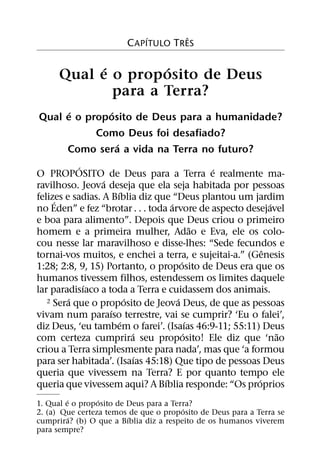 ´          ˆ
                        C APITULO TRES

            ´        ´
      Qual e o proposito de Deus
              para a Terra?
      ´       ´
Qual e o proposito de Deus para a humanidade?
           Como Deus foi desafiado?
                ´
     Como sera a vida na Terra no futuro?
            ´                                  ´
O PROPOSITO de Deus para a Terra e realmente ma-
                  ´
ravilhoso. Jeova deseja que ela seja habitada por pessoas
                      ´
felizes e sadias. A Bıblia diz que “Deus plantou um jardim
     ´                             ´                       ´
no Eden” e fez “brotar . . . toda arvore de aspecto desejavel
e boa para alimento”. Depois que Deus criou o primeiro
                                             ˜
homem e a primeira mulher, Adao e Eva, ele os colo-
cou nesse lar maravilhoso e disse-lhes: “Sede fecundos e
                                                         ˆ
tornai-vos muitos, e enchei a terra, e sujeitai-a.” (Genesis
                                       ´
1:28; 2:8, 9, 15) Portanto, o proposito de Deus era que os
humanos tivessem filhos, estendessem os limites daquele
              ´
lar paradisıaco a toda a Terra e cuidassem dos animais.
         ´                ´          ´
   2 Sera que o proposito de Jeova Deus, de que as pessoas
                    ´
vivam num paraıso terrestre, vai se cumprir? ‘Eu o falei’,
                        ´                  ´
diz Deus, ‘eu tambem o farei’. (Isaıas 46:9-11; 55:11) Deus
                            ´            ´                   ˜
com certeza cumprira seu proposito! Ele diz que ‘nao
criou a Terra simplesmente para nada’, mas que ‘a formou
                              ´
para ser habitada’. (Isaıas 45:18) Que tipo de pessoas Deus
queria que vivessem na Terra? E por quanto tempo ele
                                 ´                     ´
queria que vivessem aqui? A Bıblia responde: “Os proprios
         ´       ´
1. Qual e o proposito de Deus para a Terra?
                                        ´
2. (a) Que certeza temos de que o proposito de Deus para a Terra se
           ´             ´
cumprira? (b) O que a Bıblia diz a respeito de os humanos viverem
para sempre?
 