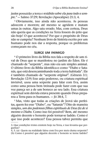 ´
28                                     O Que a Bıblia Realmente Ensina?
                ˜                  ˜
justos possuirao a terra e residirao sobre ela para todo o sem-
                                ˜
pre.” — Salmo 37:29; Revelac¸ ao (Apocalipse) 21:3, 4.
                                     ˜
      3 Obviamente, isso ainda nao aconteceu. As pessoas
                            ´
adoecem e morrem; ate mesmo se agridem e matam
           `
umas as outras. Algo saiu errado. Mas, com certeza, Deus
    ˜                         ˜
nao queria que as condic¸ oes na Terra fossem do jeito que
  ˜                                              ´
sao hoje! O que aconteceu? Por que o proposito de Deus
    ˜                                       ´
nao se cumpriu? Nenhum livro de historia escrito por um
humano pode nos dar a resposta, porque os problemas
                   ´
comecaram no ceu.
         ¸
                       SURGE UM INIMIGO
                              ´
     4  O primeiro livro da Bıblia nos fala a respeito de um ri-
                                                       ´       ´
val de Deus que se manifestou no jardim do Eden. Ele e
                                    ˜
chamado de “serpente”, mas nao era um simples animal.
      ´                  ´
O ultimo livro da Bıblia identifica-o como “Diabo e Sata-
   ´               ´
nas, que esta desencaminhando toda a terra habitada”. Ele
 ´           ´                                           ˆ
e tambem chamado de “serpente original”. (Genesis 3:1;
               ˜
Revelac¸ ao 12:9) Esse anjo poderoso, ou criatura espiritual
           ´
invisıvel, usou uma serpente para falar com Eva, assim
como uma pessoa bem treinada pode fazer com que sua
voz pareca ser a de um boneco ao seu lado. Essa criatura
                 ¸
                     ´
espiritual sem duvida estava presente quando Deus prepa-
                                        ´
rou a Terra para os humanos. — Jo 38:4, 7.
                                          ˜         ´ ˜
     5 Mas, visto que todas as criacoes de Jeova sao perfei-
                                      ¸
                                              ´
tas, quem fez esse “Diabo”, ou “Satanas”? Dito de maneira
simples, um dos poderosos filhos espirituais de Deus fez de si
                                            ´              ´
mesmo o Diabo. Como isso foi possıvel? Bem, ate mesmo
         ´                                           ˜         ´
alguem decente e honesto pode tornar-se ladrao. Como e
que isso pode acontecer? Essa pessoa talvez permita que
                ˜
3. Que condic¸ oes tristes existem hoje na Terra, e isso levanta que per-
guntas?
4, 5. (a) Quem na realidade falou com Eva por meio duma serpente?
           ´      ´              ´                                    ˜
(b) Como e possıvel que alguem decente e honesto se torne ladrao?
 