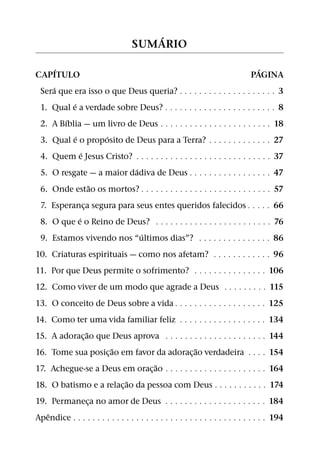 ´
                                   SUMARIO

      ´                                                                           ´
CAPITULO                                                                        PAGINA
    ´
 Sera que era isso o que Deus queria? 9 9 9 9 9 9               9 9 9 9 9 9 9 9 9 9 9 9 9 9 3
          ´
 1. Qual e a verdade sobre Deus? 9 9 9 9 9 9 9 9 9              9 9 9 9 9 9 9 9 9 9 9 9 9 9 8
        ´
 2. A Bıblia — um livro de Deus 9 9 9 9 9 9 9 9 9 9             9 9 9 9 9 9 9 9 9 9 9 9 9 18
            ´      ´
 3. Qual e o proposito de Deus para a Terra?                    9 9 9 9 9 9 9 9 9 9 9 9 9 27
              ´
 4. Quem e Jesus Cristo? 9 9 9 9 9 9 9 9 9 9 9 9 9 9 9          9 9 9 9 9 9 9 9 9 9 9 9 9 37
                          ´
 5. O resgate — a maior dadiva de Deus 9 9 9 9                  9 9 9 9 9 9 9 9 9 9 9 9 9 47
                ˜
 6. Onde estao os mortos? 9 9 9 9 9 9 9 9 9 9 9 9 9 9           9 9 9 9 9 9 9 9 9 9 9 9 9 57
 7. Esperanca segura para seus entes queridos falecidos 9 9 9 9 9 66
             ¸
           ´
 8. O que e o Reino de Deus? 9 9 9 9 9 9 9 9 9 9 9 9 9 9 9 9 9 9 9 9 9 9 9 9 76
                           ´
 9. Estamos vivendo nos “ultimos dias”? 9 9 9 9 9 9 9 9 9 9 9 9 9 9 9 86
10. Criaturas espirituais — como nos afetam? 9 9 9 9 9 9 9 9 9 9 9 9 96
11. Por que Deus permite o sofrimento? 9 9 9 9 9 9 9 9 9 9 9 9 9 9 9 106
12. Como viver de um modo que agrade a Deus 9 9 9 9 9 9 9 9 9 115
13. O conceito de Deus sobre a vida 9 9 9 9 9 9 9 9 9 9 9 9 9 9 9 9 9 9 9 125
14. Como ter uma vida familiar feliz 9 9 9 9 9 9 9 9 9 9 9 9 9 9               9 9 9 9 134
               ˜
15. A adorac¸ ao que Deus aprova 9 9 9 9 9 9 9 9 9 9 9 9 9 9 9 9 9             9 9 9 9 144
                     ˜                        ˜
16. Tome sua posic¸ ao em favor da adorac¸ ao verdadeira                       9 9 9 9 154
                                 ˜
17. Achegue-se a Deus em orac¸ ao 9 9 9 9 9 9 9 9 9 9 9 9 9 9 9 9 9            9 9 9 9 164
                          ˜
18. O batismo e a relac¸ ao da pessoa com Deus 9 9 9 9 9 9 9                   9 9 9 9 174
19. Permaneca no amor de Deus 9 9 9 9 9 9 9 9 9 9 9 9 9 9 9 9 9 9 9 9 9 184
               ¸
   ˆ
Apendice 9 9 9 9 9 9 9 9 9 9 9 9 9 9 9 9 9 9 9 9 9 9 9 9 9 9 9 9 9 9 9 9 9 9 9 9 9 9 9 9 194
 