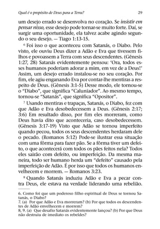 ´       ´
Qual e o proposito de Deus para a Terra?                         29
                                                   ˜
um desejo errado se desenvolva no corac¸ ao. Se insistir em
                                                           ´
pensar nisso, esse desejo pode tornar-se muito forte. Daı, se
surgir uma oportunidade, ela talvez acabe agindo segun-
do o seu desejo. — Tiago 1:13-15.
                                                 ´
   6 Foi isso o que aconteceu com Satanas, o Diabo. Pelo
                                   ˜
visto, ele ouviu Deus dizer a Adao e Eva que tivessem fi-
                                                         ˆ
lhos e povoassem a Terra com seus descendentes. (Genesis
                  ´
1:27, 28) Satanas evidentemente pensou: ‘Ora, todos es-
ses humanos poderiam adorar a mim, em vez de a Deus!’
                                                       ˜
Assim, um desejo errado instalou-se no seu corac¸ ao. Por
fim, ele agiu enganando Eva por contar-lhe mentiras a res-
                      ˆ
peito de Deus. (Genesis 3:1-5) Desse modo, ele tornou-se
o “Diabo”, que significa “Caluniador”. Ao mesmo tempo,
                    ´
tornou-se “Satanas”, que significa “Opositor”.
                                             ´
   7 Usando mentiras e trapacas, Satanas, o Diabo, fez com
                               ¸
          ˜                                          ˆ
que Adao e Eva desobedecessem a Deus. (Genesis 2:17;
3:6) Em resultado disso, por fim eles morreram, como
Deus havia dito que aconteceria, caso desobedecessem.
    ˆ                                ˜
(Genesis 3:17-19) Visto que Adao se tornou imperfeito
quando pecou, todos os seus descendentes herdaram dele
                                                               ˜
o pecado. (Romanos 5:12) Pode-se ilustrar essa situac¸ ao
                ˆ                ˜         ˆ
com uma forma para fazer pao. Se a forma tiver um defei-
                           ´             ˜
to, o que acontecera com todos os paes feitos nela? Todos
            ˜                                  ˜
eles sairao com defeito, ou imperfeic¸ ao. Da mesma ma-
neira, todo ser humano herda um “defeito” causado pela
              ˜         ˜ ´
imperfeic¸ ao de Adao. E por isso que todos os humanos en-
velhecem e morrem. — Romanos 3:23.
                         ´             ˜
   8 Quando Satanas induziu Adao e Eva a pecar con-
                                                             ˜
tra Deus, ele estava na verdade liderando uma rebeliao.
6. Como foi que um poderoso filho espiritual de Deus se tornou Sa-
     ´
tanas, o Diabo?
                  ˜
7. (a) Por que Adao e Eva morreram? (b) Por que todos os descenden-
           ˜
tes de Adao envelhecem e morrem?
                           ´
8, 9. (a) Que desafio Satanas evidentemente lancou? (b) Por que Deus
                                                ¸
   ˜
nao destruiu de imediato os rebeldes?
 