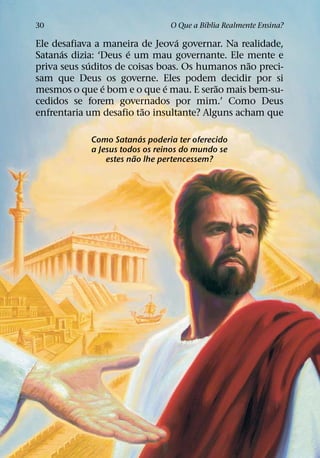 ´
30                              O Que a Bıblia Realmente Ensina?
                                 ´
Ele desafiava a maneira de Jeova governar. Na realidade,
      ´               ´
Satanas dizia: ‘Deus e um mau governante. Ele mente e
             ´                                   ˜
priva seus suditos de coisas boas. Os humanos nao preci-
sam que Deus os governe. Eles podem decidir por si
                ´              ´          ˜
mesmos o que e bom e o que e mau. E serao mais bem-su-
cedidos se forem governados por mim.’ Como Deus
                         ˜
enfrentaria um desafio tao insultante? Alguns acham que

                          ´
            Como Satanas poderia ter oferecido
            a Jesus todos os reinos do mundo se
                        ˜
                estes nao lhe pertencessem?
 