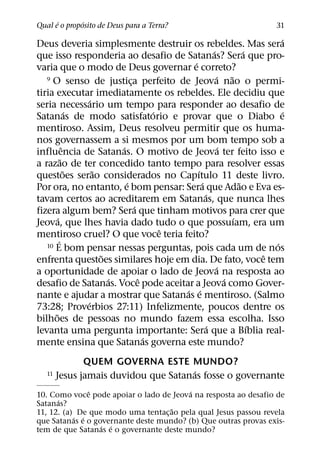 ´       ´
Qual e o proposito de Deus para a Terra?                                        31
                                                                                ´
Deus deveria simplesmente destruir os rebeldes. Mas sera
                                                          ´             ´
que isso responderia ao desafio de Satanas? Sera que pro-
                                                ´
varia que o modo de Deus governar e correto?
   9 O senso de justica perfeito de Jeova nao o permi-      ´     ˜
                                  ¸
tiria executar imediatamente os rebeldes. Ele decidiu que
                      ´
seria necessario um tempo para responder ao desafio de
                  ´                       ´                                       ´
Satanas de modo satisfatorio e provar que o Diabo e
mentiroso. Assim, Deus resolveu permitir que os huma-
nos governassem a si mesmos por um bom tempo sob a
              ˆ               ´                               ´
influencia de Satanas. O motivo de Jeova ter feito isso e
            ˜
a razao de ter concedido tanto tempo para resolver essas
                ˜       ˜                         ´
questoes serao considerados no Capıtulo 11 deste livro.
                                ´                   ´                 ˜
Por ora, no entanto, e bom pensar: Sera que Adao e Eva es-
                                                      ´
tavam certos ao acreditarem em Satanas, que nunca lhes
                                    ´
fizera algum bem? Sera que tinham motivos para crer que
        ´                                                           ´
Jeova, que lhes havia dado tudo o que possuıam, era um
                                            ˆ
mentiroso cruel? O que voce teria feito?
          ´
   10 E bom pensar nessas perguntas, pois cada um de nos                      ´
                          ˜                                                 ˆ
enfrenta questoes similares hoje em dia. De fato, voce tem
                                                            ´
a oportunidade de apoiar o lado de Jeova na resposta ao
                            ´         ˆ                         ´
desafio de Satanas. Voce pode aceitar a Jeova como Gover-
                                              ´ ´
nante e ajudar a mostrar que Satanas e mentiroso. (Salmo
                    ´
73:28; Proverbios 27:11) Infelizmente, poucos dentre os
      ˜
bilhoes de pessoas no mundo fazem essa escolha. Isso
                                                        ´                 ´
levanta uma pergunta importante: Sera que a Bıblia real-
                                        ´
mente ensina que Satanas governa este mundo?
               QUEM GOVERNA ESTE MUNDO?
                                       ´
   11   Jesus jamais duvidou que Satanas fosse o governante
               ˆ                         ´
10. Como voce pode apoiar o lado de Jeova na resposta ao desafio de
      ´
Satanas?
                                    ˜
11, 12. (a) De que modo uma tentac¸ ao pela qual Jesus passou revela
           ´ ´
que Satanas e o governante deste mundo? (b) Que outras provas exis-
                  ´ ´
tem de que Satanas e o governante deste mundo?
 