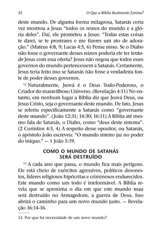´
32                                          O Que a Bıblia Realmente Ensina?
                                                                           ´
deste mundo. De alguma forma milagrosa, Satanas certa
                                                                                 ´
vez mostrou a Jesus “todos os reinos do mundo e a glo-
                           ´
ria deles”. Daı, ele prometeu a Jesus: “Todas estas coisas
te darei, se te prostrares e me fizeres um ato de adora-
    ˜
c¸ ao.” (Mateus 4:8, 9; Lucas 4:5, 6) Pense nisso. Se o Diabo
      ˜
nao fosse o governante desses reinos poderia ele ter tenta-
                                                     ˜
do Jesus com essa oferta? Jesus nao negou que todos esses
                                                             ´
governos do mundo pertencessem a Satanas. Certamente,
                                             ´     ˜
Jesus teria feito isso se Satanas nao fosse a verdadeira fon-
te de poder desses governos.
                                         ´ ´
        12 Naturalmente, Jeova e o Deus Todo-Poderoso, o
                                                               ˜
Criador do maravilhoso Universo. (Revelac¸ ao 4:11) No en-
                                               ´                       ´
tanto, em nenhum lugar a Bıblia diz que Jeova Deus, ou
Jesus Cristo, seja o governante deste mundo. De fato, Jesus
                                                         ´
se referiu especificamente a Satanas como “governante
                               ˜                                     ´       ´
deste mundo”. ( Joao 12:31; 14:30; 16:11) A Bıblia ate mes-
                             ´
mo fala de Satanas, o Diabo, como “deus deste sistema”.
                   ´                                                           ´
(2 Corıntios 4:3, 4) A respeito desse opositor, ou Satanas,
             ´           ˜
o apostolo Joao escreveu: “O mundo inteiro jaz no poder
                 ´             ˜
do inıquo.” — 1 Joao 5:19.
                                                                   ´
                       COMO O MUNDO DE SATANAS
                                     ´                 ´
                                 SERA DESTRUIDO
        13 A cada ano que passa, o mundo fica mais perigoso.
                     ´             ´                             ´
Ele esta cheio de exercitos agressivos, polıticos desones-
           ´                           ´
tos, lıderes religiosos hipocritas e criminosos endurecidos.
                                                 ´         ´             ´
Este mundo como um todo e irreformavel. A Bıblia re-
vela que se aproxima o dia em que este mundo mau
         ´             ´
sera destruıdo no Armagedom, a guerra de Deus. Isso
               ´
abrira o caminho para um novo mundo justo. — Revela-
    ˜
c¸ ao 16:14-16.
             ´
13. Por que ha necessidade de um novo mundo?
 