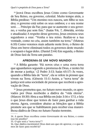 ´       ´
Qual e o proposito de Deus para a Terra?                          33
              ´
   14 Jeova Deus escolheu Jesus Cristo como Governante
                                                        ´
de Seu Reino, ou governo, celestial. Muito tempo atras, a
  ´
Bıblia predisse: “Um menino nos nasceu, um filho se nos
                      ´
deu; o governo esta sobre os seus ombros; e o seu nome
    ´           ´
sera . . . Prıncipe da Paz; para que se aumente o seu gover-
                                    ´
no, e venha paz sem fim.” (Isaıas 9:6, 7, Almeida, revista
e atualizada) A respeito desse governo, Jesus ensinou seus
seguidores a orar: “Venha o teu reino. Realize-se a tua
                        ´               ´
vontade, como no ceu, assim tambem na terra.” (Mateus
6:10) Como veremos mais adiante neste livro, o Reino de
                            ´
Deus em breve eliminara todos os governos deste mundo
            ´
e ocupara o lugar deles. (Daniel 2:44) Em seguida, o Reino
                  ´               ´
de Deus fara da Terra um paraıso.
               APROXIMA-SE UM NOVO MUNDO!
             ´              ´         ´
   15   A Bıblia garante: ‘Ha novos ceus e uma nova terra
                                                            ´
que aguardamos segundo a promessa de Deus, e nestes ha
                                                     `
                                           ´
de morar a justica.’ (2 Pedro 3:13; Isaıas 65:17) As vezes,
                    ¸
                  ´                             `
quando a Bıblia fala de “terra”, ela se refere as pessoas que
                       ˆ
vivem na Terra. (Genesis 11:1) Assim, a “nova terra” de
                ´                                      ´
justica sera uma sociedade de pessoas que recebera a apro-
        ¸
      ˜
vac¸ ao de Deus.
   16 Jesus prometeu que, no futuro novo mundo, os apro-
                              ˜    ´
vados por Deus receberao a dadiva da “vida eterna”.
                                ´            ˜
(Marcos 10:30) Abra a sua Bıblia em Joao 3:16 e 17:3, e leia
o que Jesus disse que temos de fazer para ganhar a vida
                                          ˆ ˜            ´
eterna. Agora, considere abaixo as benc¸ aos que a Bıblia
promete aos que se habilitarem para receber essa maravi-
           ´                            ´
lhosa dadiva de Deus no futuro Paraıso terrestre.
14. A quem Deus escolheu como Governante de seu Reino, e como
isso foi predito?
               ´
15. O que sera a “nova terra”?
           ´           ´           ´
16. Que dadiva inestimavel Deus dara aos que ele aprovar, e o que te-
                         ˆ
mos de fazer para recebe-la?
 