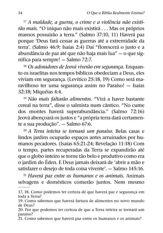 ´
34                                                        O Que a Bıblia Realmente Ensina?

    17 A maldade, a guerra, o crime e a violencia nao existi-                      ˆ           ˜
  ˜                  ´                     ˜                           ´                         ´
rao mais. “O inıquo nao mais existira . . . Mas os proprios
                         ˜                                                                           ´
mansos possuirao a terra.” (Salmo 37:10, 11) Havera paz
                           ´                                             ´
porque ‘Deus fara cessar as guerras ate a extremidade da
                                             ´                     ´                     ´
terra’. (Salmo 46:9; Isaıas 2:4) Daı “florescera o justo e a
           ˆ                         ´               ˜
abundancia de paz ate que nao haja mais lua” — o que sig-
nifica para sempre! — Salmo 72:7.
                                               ´
    18 Os adoradores de Jeova viverao em seguranca. Enquan-  ˜
                                                                                           ¸
                                                   ´
to os israelitas nos tempos bıblicos obedeciam a Deus, eles
                                                 ´                                                 ´
viviam em seguranca. (Levıtico 25:18, 19) Como sera ma-
                               ¸
                                                                                       ´                 ´
ravilhoso ter uma seguranca assim no Paraıso! — Isaıas
                                                   ¸
                 ´
32:18; Miqueias 4:4.
         ˜                         ˜
    19 Nao mais faltarao alimentos. “Vira a haver bastante                 ´
                                                                               ˆ
cereal na terra”, disse o salmista num cantico. “No cume
                                 ´                                   ˆ
dos montes havera superabundancia.” (Salmo 72:16)
       ´             ´                                         ´                             ´
Jeova abencoara os justos e “a propria terra dara certamen-
               ¸
                       ˜
te a sua produc¸ ao”. — Salmo 67:6.
    20 A Terra inteira se tornara um paraıso. Belas casas e´                     ´
                                       ˜
lindos jardins ocuparao espacos antes arruinados por hu- ¸
                                         ´                                           ˜
manos pecadores. (Isaıas 65:21-24; Revelac¸ ao 11:18) Com
                                                                                                 ˜         ´
o tempo, partes recuperadas da Terra se expandirao ate
                                                       ˜
que o globo inteiro se torne tao belo e produtivo como era
                   ´                                                         ´                         ˜
o jardim do Eden. E Deus jamais deixara de ‘abrir a mao e
satisfazer o desejo de toda coisa vivente’. — Salmo 145:16.
             ´
    21 Havera paz entre os humanos e os animais. Animais
                             ´                                   ˜
selvagens e domesticos comerao juntos. Nem mesmo
                                                ´
17, 18. Como podemos ter certeza de que havera paz e seguranca em
                                                                ¸
toda a Terra?
                               ´
19. Como sabemos que havera fartura de alimentos no novo mundo
de Deus?
                                                                  ´
20. Por que podemos ter certeza de que a Terra inteira se tornara um
     ´
paraıso?
                             ´
21. Como sabemos que havera paz entre os humanos e os animais?
 