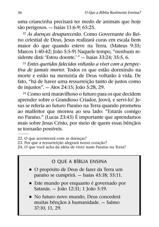 ´
36                                  O Que a Bıblia Realmente Ensina?
                                ´
uma criancinha precisara ter medo de animais que hoje
  ˜                         ´
sao perigosos. — Isaıas 11:6-9; 65:25.
                                      ˜
    22 As doencas desaparecerao. Como Governante do Rei-
                    ¸
                                                ´
no celestial de Deus, Jesus realizara curas em escala bem
maior do que quando esteve na Terra. (Mateus 9:35;
                          ˜
Marcos 1:40-42; Joao 5:5-9) Naquele tempo, “nenhum re-
                ´                             ´
sidente dira: ‘Estou doente.’ ” — Isaıas 33:24; 35:5, 6.
                                            ˜
    23 Entes queridos falecidos voltarao a viver com a perspec-
                                                  ˜
tiva de jamais morrer. Todos os que estao dormindo na
                  ˜           ´                       ˜ `
morte e estao na memoria de Deus voltarao a vida. De
            ´                             ˜
fato, “ha de haver uma ressurreic¸ ao tanto de justos como
                                        ˜
de injustos”. — Atos 24:15; Joao 5:28, 29.
                      ´
    24 Como sera maravilhoso o futuro para os que decidem
                                                    ´
aprender sobre o Grandioso Criador, Jeova, e servi-lo! Je-
                                    ´
sus se referia ao futuro Paraıso na Terra quando prometeu
                                                        ´
ao malfeitor que morreu ao seu lado: “Estaras comigo
                                  ´
          ´
no Paraıso.” (Lucas 23:43) E importante que aprendamos
                                                          ˆ ˜
mais sobre Jesus Cristo, por meio de quem essas benc¸ aos
              ˜         ´
se tornarao possıveis.
                     ´
22. O que acontecera com as doencas?
                          ˜         ´ ¸             ˜
23. Por que a ressurreic¸ ao alegrara nosso corac¸ ao?
               ˆ             ´                        ´
24. O que voce acha da ideia de viver num Paraıso na Terra?

                            ´
                  O QUE A BIBLIA ENSINA
                 ´
      ˇ O proposito de Deus de fazer da Terra um
             ´              ´      ´
        paraıso se cumprira. — Isaıas 45:18; 55:11.
                                       ´
      ˇ Este mundo por enquanto e governado por
               ´       ˜             ˜
        Satanas. — Joao 12:31; 1 Joao 5:19.
                                                 ´
      ˇ No futuro novo mundo, Deus concedera
                   ˆ ˜    `
        muitas benc¸ aos a humanidade. — Salmo
        37:10, 11, 29.
 