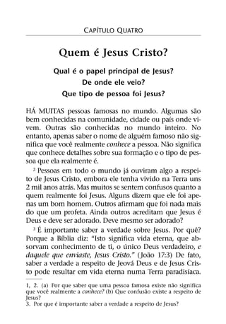 ´
                      C APITULO QUATRO

                  ´
            Quem e Jesus Cristo?
                ´
          Qual e o papel principal de Jesus?
                  De onde ele veio?
            Que tipo de pessoa foi Jesus?
   ´                                                    ˜
HA MUITAS pessoas famosas no mundo. Algumas sao
                                                 ´
bem conhecidas na comunidade, cidade ou paıs onde vi-
                   ˜
vem. Outras sao conhecidas no mundo inteiro. No
                                        ´           ˜
entanto, apenas saber o nome de alguem famoso nao sig-
                 ˆ                             ˜
nifica que voce realmente conhece a pessoa. Nao significa
                                          ˜
que conhece detalhes sobre sua formac¸ ao e o tipo de pes-
                       ´
soa que ela realmente e.
                                   ´
  2 Pessoas em todo o mundo ja ouviram algo a respei-

to de Jesus Cristo, embora ele tenha vivido na Terra uns
               ´
2 mil anos atras. Mas muitos se sentem confusos quanto a
quem realmente foi Jesus. Alguns dizem que ele foi ape-
nas um bom homem. Outros afirmam que foi nada mais
                                                            ´
do que um profeta. Ainda outros acreditam que Jesus e
Deus e deve ser adorado. Deve mesmo ser adorado?
     ´
  3 E importante saber a verdade sobre Jesus. Por que?    ˆ
            ´
Porque a Bıblia diz: “Isto significa vida eterna, que ab-
                                 ´
sorvam conhecimento de ti, o unico Deus verdadeiro, e
                                            ˜
daquele que enviaste, Jesus Cristo.” ( Joao 17:3) De fato,
                                     ´
saber a verdade a respeito de Jeova Deus e de Jesus Cris-
                                                      ´
to pode resultar em vida eterna numa Terra paradisıaca.
                                                          ˜
1, 2. (a) Por que saber que uma pessoa famosa existe nao significa
         ˆ                                    ˜
que voce realmente a conhece? (b) Que confusao existe a respeito de
Jesus?
            ´
3. Por que e importante saber a verdade a respeito de Jesus?
 