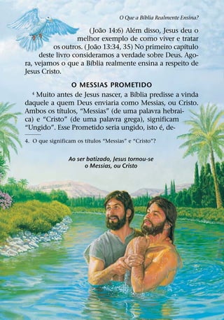 ´
                                     O Que a Bıblia Realmente Ensina?
                             ˜         ´
                        (Joao 14:6) Alem disso, Jesus deu o
                  melhor exemplo de como viver e tratar
                           ˜                           ´
          os outros. ( Joao 13:34, 35) No primeiro capıtulo
     deste livro consideramos a verdade sobre Deus. Ago-
                         ´
ra, vejamos o que a Bıblia realmente ensina a respeito de
Jesus Cristo.
               O MESSIAS PROMETIDO
                                     ´
  4 Muito antes de Jesus nascer, a Bıblia predisse a vinda
daquele a quem Deus enviaria como Messias, ou Cristo.
            ´
Ambos os tıtulos, “Messias” (de uma palavra hebrai-
ca) e “Cristo” (de uma palavra grega), significam
                                             ´
“Ungido”. Esse Prometido seria ungido, isto e, de-
                         ´
4. O que significam os tıtulos “Messias” e “Cristo”?


                 Ao ser batizado, Jesus tornou-se
                       o Messias, ou Cristo
 