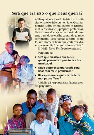 ´
Sera que era isso o que Deus queria?
           ABRA qualquer jornal. Assista a um noti-
               ´                ˜          ´
           ciario na televisao ou no radio. Quantas
                   ´
           notıcias sobre crime, guerra e terroris-
                                        ´
           mo! Pense nos seus proprios problemas.
           Talvez uma doenca ou a morte de um
                                    ¸
           ente querido esteja lhe causando grande
                                  ˆ
           sofrimento. Voce talvez se sinta como
             ´
           Jo, um homem bom que certa vez dis-
                                                       ˜
           se que se sentia ‘mergulhado na aflic¸ ao’.
                    ´                 ˜
           — Jo 10:15, Nova Versao Internacional.
                 Pergunte-se:
                          ´
           ˇ Sera que era isso o que Deus
                 queria para mim e para toda a hu-
                 manidade?
           ˇ Onde posso encontrar ajuda para
                 lidar com meus problemas?
                      ´
           ˇ Ha esperanca de que um dia tere-
                              ¸
                 mos paz na Terra?
                        ´   ´                   ´
                 A Bıblia da respostas satisfatorias a es-
           sas perguntas.
 