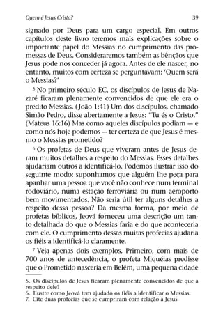 ´
Quem e Jesus Cristo?                                                     39

signado por Deus para um cargo especial. Em outros
       ´                                                       ˜
capıtulos deste livro teremos mais explicac¸ oes sobre o
importante papel do Messias no cumprimento das pro-
                                                     ´             ˆ ˜
messas de Deus. Consideraremos tambem as benc¸ aos que
                                   ´
Jesus pode nos conceder ja agora. Antes de ele nascer, no
                                                                           ´
entanto, muitos com certeza se perguntavam: ‘Quem sera
o Messias?’
                       ´                         ´
   5 No primeiro seculo EC, os discıpulos de Jesus de Na-
     ´
zare ficaram plenamente convencidos de que ele era o
                         ˜                               ´
predito Messias. ( Joao 1:41) Um dos discıpulos, chamado
         ˜                                                   ´
Simao Pedro, disse abertamente a Jesus: “Tu es o Cristo.”
                                                   ´
(Mateus 16:16) Mas como aqueles discıpulos podiam — e
               ´                                                         ´
como nos hoje podemos — ter certeza de que Jesus e mes-
mo o Messias prometido?
   6 Os profetas de Deus que viveram antes de Jesus de-

ram muitos detalhes a respeito do Messias. Esses detalhes
                                     ´
ajudariam outros a identifica-lo. Podemos ilustrar isso do
                                                       ´
seguinte modo: suponhamos que alguem lhe peca para                     ¸
                                       ˆ ˜
apanhar uma pessoa que voce nao conhece num terminal
             ´                   ˜             ´
rodoviario, numa estac¸ ao ferroviaria ou num aeroporto
                               ˜           ´
bem movimentados. Nao seria util ter alguns detalhes a
respeito dessa pessoa? Da mesma forma, por meio de
                 ´           ´                                   ˜
profetas bıblicos, Jeova forneceu uma descric¸ ao um tan-
to detalhada do que o Messias faria e do que aconteceria
com ele. O cumprimento dessas muitas profecias ajudaria
           ´         ´
os fieis a identifica-lo claramente.
   7 Veja apenas dois exemplos. Primeiro, com mais de
                           ˆ                               ´
700 anos de antecedencia, o profeta Miqueias predisse
                                             ´
que o Prometido nasceria em Belem, uma pequena cidade
            ´
5. Os discıpulos de Jesus ficaram plenamente convencidos de que a
respeito dele?
                     ´                  ´
6. Ilustre como Jeova tem ajudado os fieis a identificar o Messias.
                                                    ˜
7. Cite duas profecias que se cumpriram com relac¸ ao a Jesus.
 