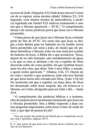 ´
40                                   O Que a Bıblia Realmente Ensina?
                 ´      ´
na terra de Juda. (Miqueias 5:2) Onde Jesus nasceu? Como
era de se esperar, nessa mesma cidade! (Mateus 2:1, 3-9)
                            ´                     ˆ
Segundo, com muitos seculos de antecedencia, a profe-
cia registrada em Daniel 9:25 indicou exatamente o ano
em que o Messias apareceria — 29 EC.1 O cumprimento
dessas e de outras profecias prova que Jesus era o Messias
prometido.
   8 Outra prova de que Jesus era o Messias ficou evidente

perto do fim de 29 EC. Foi nesse ano que Jesus se diri-
          ˜                                               ˜         ´
giu a Joao Batista para ser batizado no rio Jordao. Jeova
                                     ˜
havia prometido um sinal a Joao, de modo que ele pu-
                                 ˜                                ˜
desse identificar o Messias. Joao viu esse sinal por ocasiao
                          ´
do batismo de Jesus. A Bıblia diz o que aconteceu: “Jesus,
                                                              ´
depois de ter sido batizado, saiu imediatamente da agua;
               ´                                    ´
e eis que os ceus se abriram e ele viu o espırito de Deus
                                                        ´
descendo sobre ele como pomba. Eis que tambem houve
                   ´                   ´
uma voz dos ceus, que disse: ‘Este e meu Filho, o amado,
a quem tenho aprovado.’ ” (Mateus 3:16, 17) Depois de
                                           ˜     ˜          ´
ter visto e ouvido o que aconteceu, Joao nao teve duvida
                                                      ˜
de que Jesus havia sido enviado por Deus. ( Joao 1:32-34)
                               ´
No momento em que o espırito, ou forca ativa, de Deus
                                               ¸
foi derramado sobre Jesus naquele dia, ele tornou-se o
                                             ´                  ´
Messias, ou Cristo, designado para ser Lıder e Rei. — Isaıas
55:4.
                                         ´
   9 O cumprimento das profecias bıblicas e o testemu-
            ´         ´
nho do proprio Jeova mostraram claramente que Jesus era
                                   ´
o Messias prometido. Mas a Bıblia responde a duas ou-
tras perguntas importantes sobre Jesus Cristo: de onde ele
veio, e que tipo de pessoa foi ele?
  1 Para um estudo das profecias de Daniel que se cumpriram em Je-
               ˆ       ´
sus, veja o Apendice, paginas 197-9.

8, 9. Que prova de que Jesus era o Messias ficou evidente por oca-
  ˜
siao de seu batismo?
 