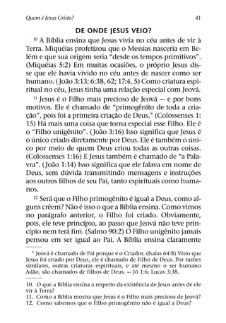 ´
Quem e Jesus Cristo?                                                                        41

                                           DE ONDE JESUS VEIO?
                        ´                                                 ´                  `
   10       A Bıblia ensina que Jesus vivia no ceu antes de vir a
                                ´
Terra. Miqueias profetizou que o Messias nasceria em Be-
   ´
lem e que sua origem seria “desde os tempos primitivos”.
                ´                                             ˜                ´
(Miqueias 5:2) Em muitas ocasioes, o proprio Jesus dis-
                                                      ´
se que ele havia vivido no ceu antes de nascer como ser
                                   ˜
humano. ( Joao 3:13; 6:38, 62; 17:4, 5) Como criatura espi-
                              ´                                     ˜                      ´
ritual no ceu, Jesus tinha uma relac¸ ao especial com Jeova.
                            ´
         11 Jesus e o Filho mais precioso de Jeova — e por bons                  ´
                                      ´                                 ˆ
motivos. Ele e chamado de “primogenito de toda a cria-
       ˜                                                ˜
c¸ ao”, pois foi a primeira criac¸ ao de Deus.1 (Colossenses 1:
              ´                                                                                ´
15) Ha mais uma coisa que torna especial esse Filho. Ele e
                                        ˆ        ˜                                             ´
o “Filho unigenito”. ( Joao 3:16) Isso significa que Jesus e
         ´                                                                  ´        ´ ´
o unico criado diretamente por Deus. Ele e tambem o uni-
co por meio de quem Deus criou todas as outras coisas.
                                                          ´           ´
(Colossenses 1:16) E Jesus tambem e chamado de “a Pala-
                          ˜
vra”. ( Joao 1:14) Isso significa que ele falava em nome de
                                  ´                                                      ˜
Deus, sem duvida transmitindo mensagens e instruc¸ oes
aos outros filhos de seu Pai, tanto espirituais como huma-
nos.
                      ´                             ˆ
         12 Sera que o Filho primogenito e igual a Deus, como al- ´
                    ˆ                     ˜ ´               ´
guns creem? Nao e isso o que a Bıblia ensina. Como vimos
                  ´
no paragrafo anterior, o Filho foi criado. Obviamente,
                                              ´                               ´ ˜
pois, ele teve princıpio, ao passo que Jeova nao teve prin-
     ´                               ´                                             ˆ
cıpio nem tera fim. (Salmo 90:2) O Filho unigenito jamais
                                                                ´
pensou em ser igual ao Pai. A Bıblia ensina claramente
          ´ ´                        ´              ´
  1 Jeova e chamado de Pai porque e o Criador. (Isaıas 64:8) Visto que
                                ´                                   ˜
Jesus foi criado por Deus, ele e chamado de Filho de Deus. Por razoes
                                               ´
similares, outras criaturas espirituais, e ate mesmo o ser humano
   ˜    ˜                                    ´
Adao, sao chamados de filhos de Deus. — Jo 1:6; Lucas 3:38.
              ´                               ˆ
10. O que a Bıblia ensina a respeito da existencia de Jesus antes de ele
    `
vir a Terra?
                ´                     ´                               ´
11. Como a Bıblia mostra que Jesus e o Filho mais precioso de Jeova?
                                         ˆ       ˜ ´
12. Como sabemos que o Filho primogenito nao e igual a Deus?
 