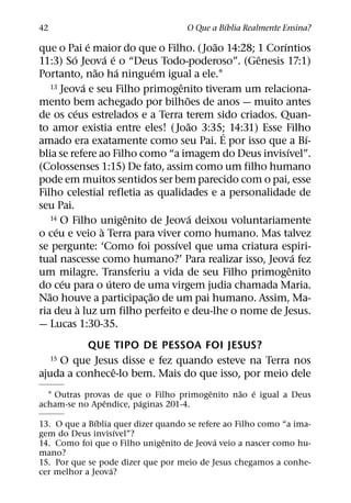 ´
42                                   O Que a Bıblia Realmente Ensina?
                   ´                           ˜      ´
que o Pai e maior do que o Filho. (Joao 14:28; 1 Corıntios
           ´             ´ ´                       ˆ
11:3) So Jeova e o “Deus Todo-poderoso”. (Genesis 17:1)
                     ˜       ´     ´
Portanto, nao ha ninguem igual a ele.1
                 ´                     ˆ
     13 Jeova e seu Filho primogenito tiveram um relaciona-
                                         ˜
mento bem achegado por bilhoes de anos — muito antes
             ´
de os ceus estrelados e a Terra terem sido criados. Quan-
                                           ˜
to amor existia entre eles! ( Joao 3:35; 14:31) Esse Filho
                                                 ´            ´
amado era exatamente como seu Pai. E por isso que a Bı-
                                                        ´
blia se refere ao Filho como “a imagem do Deus invisıvel”.
(Colossenses 1:15) De fato, assim como um filho humano
pode em muitos sentidos ser bem parecido com o pai, esse
Filho celestial refletia as qualidades e a personalidade de
seu Pai.
                               ˆ             ´
     14 O Filho unigenito de Jeova deixou voluntariamente
       ´               `
o ceu e veio a Terra para viver como humano. Mas talvez
                                     ´
se pergunte: ‘Como foi possıvel que uma criatura espiri-
                                                            ´
tual nascesse como humano?’ Para realizar isso, Jeova fez
                                                          ˆ
um milagre. Transferiu a vida de seu Filho primogenito
         ´                 ´
do ceu para o utero de uma virgem judia chamada Maria.
   ˜                             ˜
Nao houve a participac¸ ao de um pai humano. Assim, Ma-
               `
ria deu a luz um filho perfeito e deu-lhe o nome de Jesus.
— Lucas 1:30-35.
          QUE TIPO DE PESSOA FOI JESUS?
    O que Jesus disse e fez quando esteve na Terra nos
     15
               ˆ
ajuda a conhece-lo bem. Mais do que isso, por meio dele
                                        ˆ     ˜   ´
  1 Outras provas de que o Filho primogenito nao e igual a Deus
               ˆ        ´
acham-se no Apendice, paginas 201-4.
              ´
13. O que a Bıblia quer dizer quando se refere ao Filho como “a ima-
                    ´
gem do Deus invisıvel”?
                                ˆ            ´
14. Como foi que o Filho unigenito de Jeova veio a nascer como hu-
mano?
15. Por que se pode dizer que por meio de Jesus chegamos a conhe-
                  ´
cer melhor a Jeova?
 