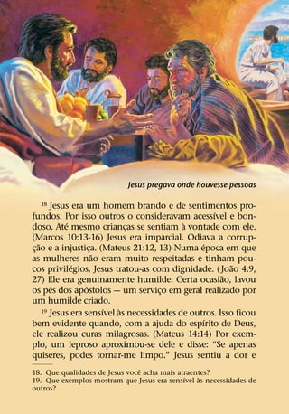 Jesus pregava onde houvesse pessoas

  18     Jesus era um homem brando e de sentimentos pro-
                                                     ´
fundos. Por isso outros o consideravam acessıvel e bon-
             ´                               `
doso. Ate mesmo criancas se sentiam a vontade com ele.
                               ¸
(Marcos 10:13-16) Jesus era imparcial. Odiava a corrup-
    ˜                                             ´
c¸ ao e a injustica. (Mateus 21:12, 13) Numa epoca em que
                      ¸
                        ˜
as mulheres nao eram muito respeitadas e tinham pou-
               ´                                           ˜
cos privilegios, Jesus tratou-as com dignidade. ( Joao 4:9,
                                                        ˜
27) Ele era genuinamente humilde. Certa ocasiao, lavou
         ´          ´
os pes dos apostolos — um servico em geral realizado por
                                       ¸
um humilde criado.
                          ´  `
      19 Jesus era sensıvel as necessidades de outros. Isso ficou
                                                   ´
bem evidente quando, com a ajuda do espırito de Deus,
ele realizou curas milagrosas. (Mateus 14:14) Por exem-
plo, um leproso aproximou-se dele e disse: “Se apenas
quiseres, podes tornar-me limpo.” Jesus sentiu a dor e
                                ˆ
18. Que qualidades de Jesus voce acha mais atraentes?
                                             ´   `
19. Que exemplos mostram que Jesus era sensıvel as necessidades de
outros?
 