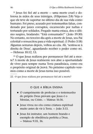´
46                                  O Que a Bıblia Realmente Ensina?
                       ´
     Jesus foi fiel ate a morte — uma morte cruel e do-
     21
          `   ˜
lorosa as maos de seus inimigos. (Filipenses 2:8) Veja o
                                   ´
que ele teve de suportar no ultimo dia de sua vida como
humano. Foi preso, acusado por testemunhas falsas, con-
                 ´
denado por juızes corruptos, escarnecido por turbas e
                                                           ´
torturado por soldados. Pregado numa estaca, deu o ulti-
                               ´                      ˜
mo suspiro, bradando: “Esta consumado!” ( Joao 19:30)
                                     ´
No entanto, no terceiro dia apos a morte de Jesus, seu Pai
celestial o ressuscitou para a vida espiritual. (1 Pedro 3:18)
                                          ´                  `
Algumas semanas depois, voltou ao ceu. Ali, ‘sentou-se a
direita de Deus’, aguardando receber o poder como rei.
— Hebreus 10:12, 13.
  22 O que Jesus realizou por permanecer fiel ate a mor-´
te? A morte de Jesus realmente nos abre a oportunidade
                                              ´
de viver para sempre numa Terra paradisıaca, como era
        ´                        ´      ´           ´
o proposito original de Jeova. No proximo capıtulo vere-
                                                ´
mos como a morte de Jesus torna isso possıvel.
                                                ´
22. O que Jesus realizou por permanecer fiel ate a morte?


                              ´
                    O QUE A BIBLIA ENSINA
          ˇ O cumprimento de profecias e o testemunho
                  ´                             ´
            do proprio Deus provam que Jesus e o
            Messias, ou Cristo. — Mateus 16:16.
                             ´
          ˇ Jesus viveu no ceu como criatura espiritual
                                `            ˜
            muito antes de vir a Terra. — Joao 3:13.
          ˇ Jesus foi instrutor, um homem brando e
                                ˆ
            exemplo de obediencia perfeita a Deus.
            — Mateus 9:35, 36.
 