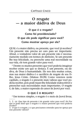 ´
                       C APITULO CINCO


              O resgate
                  ´
       — a maior dadiva de Deus
                        ´
                 O que e o resgate?
              Como foi providenciado?
                                            ˆ
         O que ele pode significar para voce?
            Como mostrar apreco por ele?
                                ¸
        ´              ´                         ˆ ´
QUAL e a maior dadiva, ou presente, que voce ja recebeu?
                   ˜
Um presente nao precisa ser caro para ser importante.
                                                ˜ ´
Afinal, o verdadeiro valor de um presente nao e necessa-
riamente medido em termos de dinheiro. Se um presente
lhe traz felicidade, ou preenche uma real necessidade na
                                             ˆ
sua vida, ele tem grande valor para voce.
                                           ˆ
   2 Dentre os muitos presentes que voce poderia imaginar
                                       ´                       ´
receber existe um que se destaca. E um presente, ou da-
                 `
diva, de Deus a humanidade. Ele nos deu muitas coisas,
                     ´     ´       ´
mas sua maior dadiva e o sacrifıcio de resgate de seu Fi-
lho, Jesus Cristo. (Mateus 20:28) Como veremos neste
     ´                   ´                                 ˆ
capıtulo, o resgate e o presente mais valioso que voce po-
                                                         ´
deria receber, pois pode trazer-lhe felicidade indescritıvel e
preencher suas necessidades mais importantes. O resgate
 ´                             ˜                  ´          ˆ
e, de fato, a maior expressao do amor de Jeova por voce.
                             ´
                     O QUE E O RESGATE?
                                     ´                ´
   3 Em termos simples, o resgate e o meio de Jeova livrar,

                                 ´                          ˆ
1, 2. (a) Que tipo de presente e´ de grande valor para voce? (b) Por
                                                              ˆ
que se pode dizer que o resgate e o maior presente que voce poderia
receber? ´
3. O que e o resgate, e o que precisamos entender para ter apreco por
                                                                ¸
esse presente valioso?
 