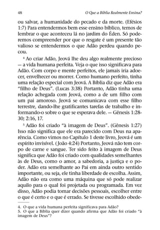 ´
48                                           O Que a Bıblia Realmente Ensina?
                                                                                 ´
ou salvar, a humanidade do pecado e da morte. (Efesios
                                                            ´
1:7) Para entendermos bem esse ensino bıblico, temos de         ´
                                        ´                                  ´
lembrar o que aconteceu la no jardim do Eden. So pode-
                                                          ´                        ˜
remos compreender por que o resgate e um presente tao
                                                    ˜
valioso se entendermos o que Adao perdeu quando pe-
cou.
                            ˜       ´
     4 Ao criar Adao, Jeova lhe deu algo realmente precioso

— a vida humana perfeita. Veja o que isso significava para
      ˜
Adao. Com corpo e mente perfeitos, ele jamais iria adoe-
cer, envelhecer ou morrer. Como humano perfeito, tinha
                        ˜                         ´   ´                       ˜
uma relac¸ ao especial com Jeova. A Bıblia diz que Adao era
                                                                   ˜
“filho de Deus”. (Lucas 3:38) Portanto, Adao tinha uma
          ˜                                 ´
relac¸ ao achegada com Jeova, como a de um filho com
                                      ´
um pai amoroso. Jeova se comunicava com esse filho
terrestre, dando-lhe gratificantes tarefas de trabalho e in-
                                                                       ˆ
formando-o sobre o que se esperava dele. — Genesis 1:28-
30; 2:16, 17.
                ˜                 `
     5 Adao foi criado “a imagem de Deus”. (Genesis 1:27)            ˆ
            ˜
Isso nao significa que ele era parecido com Deus na apa-
   ˆ                                      ´                                  ´ ´
rencia. Como vimos no Capıtulo 1 deste livro, Jeova e um
        ´                 ´     ˜                                 ´ ˜
espırito invisıvel. ( Joao 4:24) Portanto, Jeova nao tem cor-
                                                        `
po de carne e sangue. Ter sido feito a imagem de Deus
                              ˜
significa que Adao foi criado com qualidades semelhantes
 `
as de Deus, como o amor, a sabedoria, a justica e o po-                  ¸
                  ˜
der. Adao era semelhante ao Pai em ainda outro sentido
importante, ou seja, ele tinha liberdade de escolha. Assim,
      ˜             ˜                         ´               ´
Adao nao era como uma maquina que so pode realizar
aquilo para o qual foi projetada ou programada. Em vez
                      ˜                         ˜
disso, Adao podia tomar decisoes pessoais, escolher entre
              ´                   ´
o que e certo e o que e errado. Se tivesse escolhido obede-
                                                    ˜
4. O que a vida humana perfeita significava para Adao?
             ´                                        ˜         `
5. O que a Bıblia quer dizer quando afirma que Adao foi criado “a
imagem de Deus”?
 