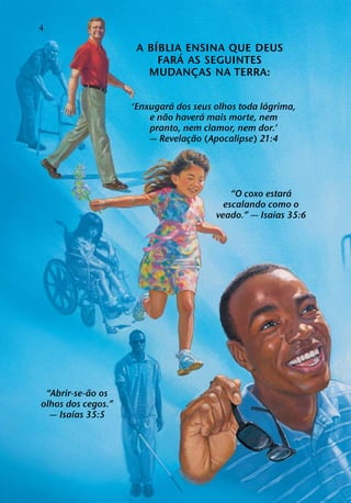 4
                        ´
                     A BIBLIA´ ENSINA QUE DEUS
                          FARA AS SEGUINTES
                       MUDANCAS NA TERRA:
                                ¸

                              ´                     ´
                    ‘Enxugara dos seus olhos toda lagrima,
                            ˜        ´
                        e nao havera mais morte, nem
                        pranto, nem clamor, nem dor.’
                                   ˜
                        — Revelacao (Apocalipse) 21:4
                                 ¸




                                                         ´
                                           “O coxo estara
                                         escalando como o
                                                     ´
                                       veado.” — Isaıas 35:6




            ˜
 “Abrir-se-ao os
olhos dos cegos.”
        ´
  — Isaıas 35:5
 