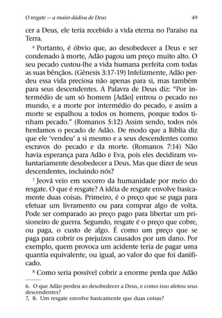 ´
O resgate — a maior dadiva de Deus                                   49
                                                                 ´
cer a Deus, ele teria recebido a vida eterna no Paraıso na
Terra.
                  ´ ´
   6 Portanto, e obvio que, ao desobedecer a Deus e ser
              `             ˜
condenado a morte, Adao pagou um preco muito alto. O   ¸
seu pecado custou-lhe a vida humana perfeita com todas
            ˆ ˜         ˆ                                      ˜
as suas benc¸ aos. (Genesis 3:17-19) Infelizmente, Adao per-
                                 ˜                                 ´
deu essa vida preciosa nao apenas para si, mas tambem
para seus descendentes. A Palavra de Deus diz: “Por in-
       ´              ´                          ˜
termedio de um so homem [Adao] entrou o pecado no
                                               ´
mundo, e a morte por intermedio do pecado, e assim a
morte se espalhou a todos os homens, porque todos ti-
                                                                       ´
nham pecado.” (Romanos 5:12) Assim sendo, todos nos
                                     ˜                       ´
herdamos o pecado de Adao. De modo que a Bıblia diz
que ele ‘vendeu’ a si mesmo e a seus descendentes como
                                                                     ˜
escravos do pecado e da morte. (Romanos 7:14) Nao
                              ˜
havia esperanca para Adao e Eva, pois eles decidiram vo-
                ¸
luntariamente desobedecer a Deus. Mas que dizer de seus
                                   ´
descendentes, incluindo nos?
          ´
   7 Jeova veio em socorro da humanidade por meio do
                   ´                     ´
resgate. O que e resgate? A ideia de resgate envolve basica-
                                             ´
mente duas coisas. Primeiro, e o preco que se paga para
                                                     ¸
efetuar um livramento ou para comprar algo de volta.
Pode ser comparado ao preco pago para libertar um pri-
                                       ¸
                                                   ´
sioneiro de guerra. Segundo, resgate e o preco que cobre,
                                           ´             ¸
ou paga, o custo de algo. E como um preco que se           ¸
                                ´
paga para cobrir os prejuızos causados por um dano. Por
exemplo, quem provoca um acidente teria de pagar uma
quantia equivalente, ou igual, ao valor do que foi danifi-
cado.
                          ´
   8 Como seria possıvel cobrir a enorme perda que Adao              ˜
            ˜
6. O que Adao perdeu ao desobedecer a Deus, e como isso afetou seus
descendentes?
7, 8. Um resgate envolve basicamente que duas coisas?
 
