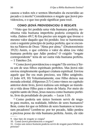 ´
50                                 O Que a Bıblia Realmente Ensina?
                    ´                                    ˜
causou a todos nos e sermos libertados da escravidao ao
             `                                         ´
pecado e a morte? Consideremos o resgate que Jeova pro-
                                                 ˆ
videnciou, e o que isso pode significar para voce.
                      ´
       COMO JEOVA PROVIDENCIOU O RESGATE
   9 Visto que foi perdida uma vida humana perfeita, ne-
                                                     ´
nhuma vida humana imperfeita poderia compra-la de
volta. (Salmo 49:7, 8) Era preciso um resgate que tivesse o
mesmo valor daquilo que foi perdido. Isso se harmoniza
                        ´
com o seguinte princıpio de justica perfeita, que se encon-
                                    ¸
                                                             ˆ
tra na Palavra de Deus: “Alma por alma.” (Deuteronomio
19:21) Assim, o que cobriria o valor da alma (ou vida)
                              ˜
humana perfeita que Adao perdeu? O exigido “resgate
correspondente” teria de ser outra vida humana perfeita.
           ´
— 1 Timoteo 2:6.
                 ´
   10 Como Jeova providenciou o resgate? Ele enviou a Ter- `
                                                       ´ ˜
ra um de seus filhos espirituais perfeitos. Mas Jeova nao
enviou simplesmente qualquer criatura espiritual. Enviou
                                                       ˆ
aquele que lhe era mais precioso, seu Filho unigenito.
       ˜
(1 Joao 4:9, 10) Voluntariamente, esse Filho deixou sua
                                                               ´
morada celestial. (Filipenses 2:7) Como vimos no capıtulo
                          ´
anterior deste livro, Jeova realizou um milagre ao transfe-
                                  ´
rir a vida desse Filho para o utero de Maria. Por meio do
     ´
espırito santo de Deus, Jesus nasceu como humano perfei-
to, livre da penalidade do pecado. — Lucas 1:35.
                            ´
   11 Como poderia um unico homem servir de resga-
                                      ˜
te para muitos, na realidade, bilhoes de seres humanos?
                                ˜
Bem, como foi que os bilhoes de seres humanos se torna-
                                                  ˜
ram pecadores? Lembre-se: por ter pecado, Adao perdeu
                                                                 ˜
a preciosa posse da vida humana perfeita. Assim, ele nao
9. Que tipo de resgate se exigia?
                 ´
10. Como Jeova providenciou o resgate?
               ´                                            ˜
11. Como um unico homem poderia servir de resgate para bilhoes de
pessoas?
 