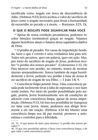´
O resgate — a maior dadiva de Deus                                                            53
                                                                                   ˆ
sacrificada como resgate em troca da descendencia de
     ˜                                             ´                                   ´
Adao. (Hebreus 9:24) Jeova aceitou o valor do sacrifıcio de
                                                           ´
Jesus como o resgate necessario para livrar a humanidade
                       ˜                             `
da escravidao ao pecado e a morte. — Romanos 3:23, 24.
                                                                                               ˆ
  O QUE O RESGATE PODE SIGNIFICAR PARA VOCE
   14 Apesar de nossa condicao pecaminosa, podemos re-       ˜
                                                         ¸
             ˆ ˜                             ´
ceber benc¸ aos inestimaveis gracas ao resgate. Vejamos          ¸
                             ´                                                             ´
alguns benefıcios atuais e futuros dessa superlativa dadiva
de Deus.
                         ˜
   15 O perdao de pecados. Por causa da imperfeicao herda-                     ˜
                                                                             ¸
                               ´                 ´                                           ´
da, fazer o que e correto e uma verdadeira luta para nos.
              ´                                                                      ˜
Todos nos pecamos, quer em palavra, quer em ac¸ ao. Mas,
                                   ´
por meio do sacrifıcio de resgate de Jesus, podemos rece-
                           ˜
ber “o perdao dos nossos pecados”. (Colossenses 1:13, 14)
                                           ˜
Para merecer esse perdao, no entanto, temos de mostrar
                                                                     ´
sincero arrependimento. Temos tambem de rogar humil-
                               ´                                   ˜ `                           ´
demente a Jeova, pedindo seu perdao a base de nossa fe
                ´                                                        ˜
no sacrifıcio de resgate de seu Filho. — 1 Joao 1:8, 9.
                      ˆ
   16 Consciencia limpa perante Deus. Uma consciencia pe-                        ˆ
                                                       `
sada pode facilmente levar a falta de esperanca e nos fazer                ¸
                  ´                                            ˜
sentir inuteis. Por meio do perdao possibilitado pelo res-
                    ´            ´                                     ´                 ˜
gate, porem, Jeova bondosamente nos da condic¸ oes de
         ´                             ˆ
adora-lo com consciencia limpa, apesar de nossa imper-
       ˜
feic¸ ao. (Hebreus 9:13, 14) Isso nos possibilita ter franqueza
                                     ´
no falar com Jeova. Assim, podemos nos dirigir livre-
                                         ˜
mente a ele em orac¸ ao. (Hebreus 4:14-16) Manter uma
           ˆ                                   ´
consciencia limpa nos da paz mental, promove a auto-
estima e contribui para a felicidade.
                                                  ˜
14, 15. O que temos de fazer para merecer “o perdao dos nossos pe-
cados”?
                                                    ˆ
16. O que nos possibilita adorar a Deus com consciencia limpa, e de
           ´           ˆ
que valor e uma consciencia assim?
 