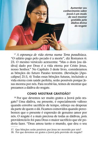 Aumentar seu
                                                  conhecimento sobre
                                                         ´ ´
                                                    Jeova e um modo
                                                              ˆ
                                                      de voce mostrar
                                                                 ˜
                                                        gratidao pela
                                                          ´
                                                        dadiva divina
                                                             do resgate




                                                                      ´
   17  A esperanca de vida eterna numa Terra paradisıaca.
                     ¸
         ´                                 ´
“O salario pago pelo pecado e a morte”, diz Romanos 6:
                           ´                                            ´
23. O mesmo versıculo acrescenta: “Mas o dom [ou da-
                                   ´
diva] dado por Deus e a vida eterna por Cristo Jesus,
                                       ´
nosso Senhor.” No Capıtulo 3 deste livro, consideramos
       ˆ ˜                               ´                          ˜
as benc¸ aos do futuro Paraıso terrestre. (Revelac¸ ao [Apo-
                                             ˆ ˜
calipse] 21:3, 4) Todas essas benc¸ aos futuras, incluindo a
                             ´                      ˜   ´
vida eterna com saude perfeita, serao possıveis porque Je-
                         ´                    ˆ
sus morreu por nos. Para recebe-las, temos de mostrar que
                   ´
prezamos a dadiva do resgate.
                                                      ˜
                COMO MOSTRAR GRATIDAO?
    18 Por que devemos ser muito gratos a Jeova pelo res-         ´
                 ´                                ´
gate? Uma dadiva, ou presente, e especialmente valioso
                                 ´
quando envolve sacrifıcio de tempo, esforco ou despesas     ¸
                               ´
da parte de quem o da. Ficamos comovidos quando perce-
                                     ´          ˜             ´
bemos que o presente e expressao de genuıno amor por
  ´                    ´                                        ´
nos. O resgate e a mais preciosa de todas as dadivas, pois
              ´                                           ´
providencia-lo foi para Deus o maior sacrifıcio que ele po-
deria fazer. “Deus amou tanto o mundo, que deu o seu
          ˆ    ˜      ˜     ´                                 ´
17. Que benc¸ aos serao possıveis por Jesus ter morrido por nos?
                                        ´           ˜
18. Por que devemos ser gratos a Jeova pela provisao do resgate?
 