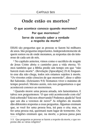 ´
                            C APITULO SEIS

                    ˜
            Onde estao os mortos?
    O que acontece conosco quando morremos?
               Por que morremos?
        Serve de consolo saber a verdade
              a respeito da morte?
          ˜
ESSAS sao perguntas que as pessoas se fazem ha milhares        ´
               ˜
de anos. Sao perguntas importantes. Independentemente de
                                                               ˜
quem somos ou de onde moramos, as respostas sao do inte-
                                     ´
resse de cada um de nos.
                     ´                                     ´
    2 No capıtulo anterior, vimos como o sacrifıcio de resgate

de Jesus Cristo abriu o caminho para a vida eterna. Vi-
                   ´                   ´                                 ˜
mos tambem que a Bıblia prediz um tempo em que “nao
       ´                                   ˜
havera mais morte”. (Revelac¸ ao [Apocalipse] 21:4) Enquan-
                           ˜                 ´                       `
to esse dia nao chega, todos nos estamos sujeitos a morte.
                             ˜     ˆ                   ˜               ´
“Os viventes estao conscios de que morrerao”, disse o sabio
                 ˜                                               ´
Rei Salomao. (Eclesiastes 9:5) Tentamos viver o maximo de
                       ´                       ´
tempo possıvel. Mesmo assim, nos nos perguntamos o que
            ´
acontecera conosco ao morrermos.
                                                     ´
    3 Quando morre uma pessoa amada, nos lamentamos. E
                                                 ´
talvez nos perguntemos: ‘O que esta acontecendo com ela?
     ´                         ´                                   ´       ´
Esta sofrendo? Esta nos observando? Podemos ajuda-la? Sera
                                                         ˜
que um dia a veremos de novo?’ As religioes do mundo
  ˜
dao diferentes respostas a essas perguntas. Algumas ensinam
                         ˆ                         ´         ´
que, se voce for uma pessoa boa, ira para o ceu; mas, se
                                 ´       ´
for uma pessoa ma, queimara num lugar de tormento. Ou-
             ˜
tras religioes ensinam que, na morte, a pessoa passa para
1-3. Que perguntas as pessoas se fazem a respeito da morte, e que res-
         ˜     ´            ˜
postas dao as varias religioes?
 