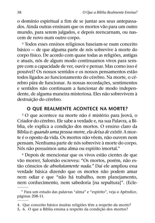´
58                                    O Que a Bıblia Realmente Ensina?
         ´
o domınio espiritual a fim de se juntar aos seus antepassa-
                                             ˜
dos. Ainda outras ensinam que os mortos vao para um outro
mundo, para serem julgados, e depois reencarnam, ou nas-
cem de novo num outro corpo.
    4 Todos esses ensinos religiosos baseiam-se num conceito
  ´                                    ´              `
basico — de que alguma parte de nos sobrevive a morte do
           ´                                        ˜
corpo fısico. De acordo com quase todas as religioes, antigas
                 ´
e atuais, nos de algum modo continuamos vivos para sem-
                                                                 ´
pre com a capacidade de ver, ouvir e pensar. Mas como isso e
       ´                                                   ˜
possıvel? Os nossos sentidos e os nossos pensamentos estao
                                         ´                   ´
todos ligados ao funcionamento do cerebro. Na morte, o ce-
             ´                                 ˜
rebro para de funcionar. As nossas recordac¸ oes, sentimentos
                   ˜
e sentidos nao continuam a funcionar de modo indepen-
                                                 ˜             `
dente, de alguma maneira misteriosa. Eles nao sobrevivem a
               ˜     ´
destruic¸ ao do cerebro.
             O QUE REALMENTE ACONTECE NA MORTE?
                                      ˜ ´       ´             ´
     5      O que acontece na morte nao e misterio para Jeova, o
                     ´                                          ´
Criador do cerebro. Ele sabe a verdade e, na sua Palavra, a Bı-
                               ˜
blia, ele explica a condic¸ ao dos mortos. O ensino claro da
    ´            ´
Bıblia e: quando uma pessoa morre, ela deixa de existir. A mor-
          ´                            ˜    ˆ           ˜
te e o oposto da vida. Os mortos nao veem, nao ouvem nem
                                   ´              `
pensam. Nenhuma parte de nos sobrevive a morte do corpo.
        ´      ˜       ´                  ´
Nos nao possuımos uma alma ou espırito imortal.1
                                                    ˜
        6 Depois de mencionar que os vivos estao cientes de que
      ˜                   ˜                               ´ ˜
vao morrer, Salomao escreveu: “Os mortos, porem, nao es-
  ˜          ˆ                                ´
tao conscios de absolutamente nada.” Daı ele ampliou essa
                   ´                                  ˜
verdade basica dizendo que os mortos nao podem amar
                            ˜    ´
nem odiar e que “nao ha trabalho, nem planejamento,
nem conhecimento, nem sabedoria [na sepultura]”. (Ecle-
                                               ´                ˆ
   1 Para um estudo das palavras “alma” e “espırito”, veja o Apendice,
 ´
paginas 208-11.
                  ´                   ˜   ˆ
4. Que conceito basico muitas religioes tem a respeito da morte?
                ´                                 ˜
5, 6. O que a Bıblia ensina a respeito da condic¸ ao dos mortos?
 