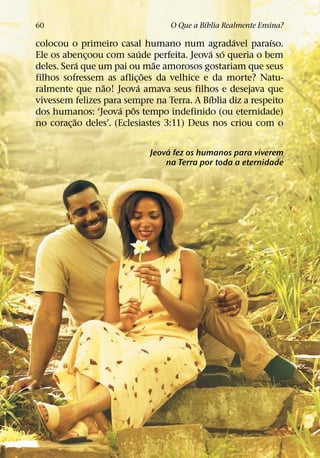 ´
60                               O Que a Bıblia Realmente Ensina?
                                                  ´        ´
colocou o primeiro casal humano num agradavel paraıso.
                             ´                ´ ´
Ele os abencoou com saude perfeita. Jeova so queria o bem
               ¸
             ´                   ˜
deles. Sera que um pai ou mae amorosos gostariam que seus
                               ˜
filhos sofressem as aflic¸ oes da velhice e da morte? Natu-
                 ˜         ´
ralmente que nao! Jeova amava seus filhos e desejava que
                                            ´
vivessem felizes para sempre na Terra. A Bıblia diz a respeito
                      ´ ˆ
dos humanos: ‘Jeova pos tempo indefinido (ou eternidade)
           ˜
no corac¸ ao deles’. (Eclesiastes 3:11) Deus nos criou com o

                                 ´
                            Jeova fez os humanos para viverem
                                na Terra por toda a eternidade
 
