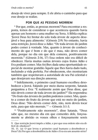 ˜
Onde estao os mortos?                                                              61

desejo de viver para sempre. E ele abriu o caminho para que
esse desejo se realize.
                POR QUE AS PESSOAS MORREM
                             ˜
   9    Por que, entao, as pessoas morrem? Para encontrar a res-
posta, temos de considerar o que aconteceu quando havia
                                                                           ´
apenas um homem e uma mulher na Terra. A Bıblia explica:
          ´                                               ´
‘Jeova Deus fez brotar do solo toda arvore de aspecto dese-
  ´                                             ˆ
javel e boa para alimento.’ (Genesis 2:9) No entanto, havia
                 ˜                 ´              ˜                  ´
uma restric¸ ao. Jeova disse a Adao: “De toda arvore do jardim
                   `                                           ` ´
podes comer a vontade. Mas, quanto a arvore do conheci-
                               ´                      ´                ˜
mento do que e bom e do que e mau, nao deves comer
dela, porque no dia em que dela comeres, positivamente
              ´       ˆ                                                  ˜     ´
morreras.” (Genesis 2:16, 17) Essa ordem nao era difıcil de
                                                    ´                              ˜
obedecer. Havia muitas outras arvores cujos frutos Adao e
Eva podiam comer. Mas foi-lhes dada uma oportunidade es-
                                         ˜ `
pecial de mostrar gratidao Aquele que lhes havia dado tudo,
incluindo a vida perfeita. Por obedecerem, eles mostrariam
            ´
tambem que respeitavam a autoridade de seu Pai celestial e
                                            ˜
que desejavam sua direc¸ ao amorosa.
      10 Infelizmente, o primeiro casal humano escolheu deso-
                          ´                                                          ´
bedecer a Jeova. Falando por meio duma serpente, Satanas
                                     ´
perguntou a Eva: “E realmente assim que Deus disse, que
    ˜                                         ´
nao deveis comer de toda arvore do jardim?” Ela respondeu:
                    ´
“Do fruto das arvores do jardim podemos comer. Mas, quan-
                                          ´                 ´
to a comer do fruto da arvore que esta no meio do jardim,
                        ˜                                     ˜
Deus disse: ‘Nao deveis comer dele, nao, nem deveis tocar
                                 ˜                      ˆ
nele, para que nao morrais.’ ” — Genesis 3:1-3.
                                       ˜
      11 “Positivamente nao morrereis”, disse Satanas. “Deus                 ´
sabe que, no mesmo dia em que comerdes dele, forcosa-                            ¸
                            ˜
mente se abrirao os vossos olhos e forcosamente sereis             ¸
                 ˜     ´     ˆ     ˜                         ˜
9. Que restric¸ ao Jeova impos a Adao, e por que essa ordem nao era di-
 ´
fıcil de obedecer?
10, 11. (a) O que levou o primeiro casal humano a desobedecer a
                               ˆ          ˜                      ´
Deus? (b) Por que a desobediencia de Adao e Eva era um assunto serio?
 