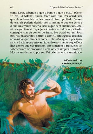 ´
62                              O Que a Bıblia Realmente Ensina?
                             ´              ´             ˆ
como Deus, sabendo o que e bom e o que e mau.” (Gene-
                    ´
sis 3:4, 5) Satanas queria fazer com que Eva acreditasse
que ela se beneficiaria de comer do fruto proibido. Segun-
do ele, ela poderia decidir por si mesma o que era certo e
o que era errado; poderia fazer o que bem entendesse. Sata-
    ´             ´            ´
nas alegou tambem que Jeova havia mentido a respeito das
        ¨ ˆ
consequencias de comer do fruto. Eva acreditou em Sata-
    ´
nas. Assim, apanhou o fruto e comeu. Em seguida, deu dele
                        ´               ˜
ao marido, que tambem comeu. Eles nao agiram por igno-
  ˆ
rancia. Sabiam que estavam fazendo exatamente o que Deus
                      ˜
lhes dissera que nao fizessem. Por comerem o fruto, eles de-
                          ´                             ´
sobedeceram de proposito a uma ordem simples e razoavel.
Mostraram desprezo por seu Pai celestial e sua autoridade.

                                                  ˜          ´
                                              Adao veio do po,
                                                               ´
                                            e voltou para o po
 