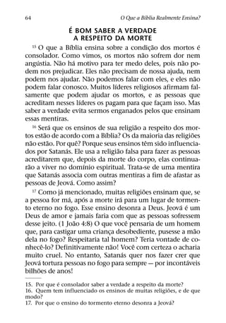 ´
64                                                  O Que a Bıblia Realmente Ensina?
                                   ´
                               E BOM SABER A VERDADE
                                       A RESPEITO DA MORTE
                                 ´
      15 O que a Bıblia ensina sobre a condicao dos mortos e                      ˜             ´
                                                                                ¸
                                                                          ˜
consolador. Como vimos, os mortos nao sofrem dor nem
         ´               ˜             ´                                               ˜
angustia. Nao ha motivo para ter medo deles, pois nao po-
                                                    ˜
dem nos prejudicar. Eles nao precisam de nossa ajuda, nem
                                                  ˜                                           ˜
podem nos ajudar. Nao podemos falar com eles, e eles nao
                                                            ´
podem falar conosco. Muitos lıderes religiosos afirmam fal-
samente que podem ajudar os mortos, e as pessoas que
                                             ´
acreditam nesses lıderes os pagam para que facam isso. Mas                          ¸
saber a verdade evita sermos enganados pelos que ensinam
essas mentiras.
                     ´
      16 Sera que os ensinos de sua religiao a respeito dos mor-        ˜
                 ˜                                    ´                                     ˜
tos estao de acordo com a Bıblia? Os da maioria das religioes
    ˜              ˜                       ˆ                                  ˆ
nao estao. Por que? Porque seus ensinos tem sido influencia-
                             ´                                ˜
dos por Satanas. Ele usa a religiao falsa para fazer as pessoas
acreditarem que, depois da morte do corpo, elas continua-
  ˜                                             ´
rao a viver no domınio espiritual. Trata-se de uma mentira
                       ´
que Satanas associa com outras mentiras a fim de afastar as
                                     ´
pessoas de Jeova. Como assim?
                           ´
      17 Como ja mencionado, muitas religioes ensinam que, se               ˜
                               ´               ´                ´
a pessoa for ma, apos a morte ira para um lugar de tormen-
                                                                                      ´ ´
to eterno no fogo. Esse ensino desonra a Deus. Jeova e um
Deus de amor e jamais faria com que as pessoas sofressem
                                         ˜                          ˆ
desse jeito. (1 Joao 4:8) O que voce pensaria de um homem
                                                                                              ˜
que, para castigar uma crianca desobediente, pusesse a mao
                                                        ¸
dela no fogo? Respeitaria tal homem? Teria vontade de co-
               ˆ                                          ˜           ˆ
nhece-lo? Definitivamente nao! Voce com certeza o acharia
                                                                  ´
muito cruel. No entanto, Satanas quer nos fazer crer que
             ´                                                                            ´
Jeova tortura pessoas no fogo para sempre — por incontaveis
           ˜
bilhoes de anos!
             ´
15. Por que e consolador saber a verdade a respeito da morte?
                                                        ˜
16. Quem tem influenciado os ensinos de muitas religioes, e de que
modo?
                                                          ´
17. Por que o ensino do tormento eterno desonra a Jeova?
 