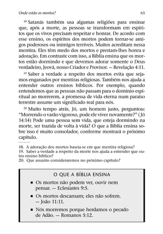 ˜
Onde estao os mortos?                                            65
                 ´       ´                    ˜
  18   Satanas tambem usa algumas religioes para ensinar
             ´                                                ´
que, apos a morte, as pessoas se transformam em espıri-
tos que os vivos precisam respeitar e honrar. De acordo com
                           ´
esse ensino, os espıritos dos mortos podem tornar-se ami-
                                       ´
gos poderosos ou inimigos terrıveis. Muitos acreditam nessa
                   ˆ
mentira. Eles tem medo dos mortos e prestam-lhes honra e
           ˜                             ´
adorac¸ ao. Em contraste com isso, a Bıblia ensina que os mor-
         ˜
tos estao dormindo e que devemos adorar somente o Deus
                     ´                                    ˜
verdadeiro, Jeova, nosso Criador e Provisor. — Revelac¸ ao 4:11.
   19 Saber a verdade a respeito dos mortos evita que seja-
                                                    ´
mos enganados por mentiras religiosas. Tambem nos ajuda a
                                   ´
entender outros ensinos bıblicos. Por exemplo, quando
                                     ˜                  ´
entendemos que as pessoas nao passam para o domınio espi-
                                                               ´
ritual ao morrerem, a promessa de vida eterna num paraıso
                                                ´
terrestre assume um significado real para nos.
                             ´ ´
   20 Muito tempo atras, Jo, um homem justo, perguntou:
                       ˜                                         ´
“Morrendo o varao vigoroso, pode ele viver novamente?” ( Jo
14:14) Pode uma pessoa sem vida, que esteja dormindo na
                                 `                ´
morte, ser trazida de volta a vida? O que a Bıblia ensina so-
               ´                                      ´     ´
bre isso e muito consolador, conforme mostrara o proximo
     ´
capıtulo.
               ˜
18. A adorac¸ ao dos mortos baseia-se em que mentira religiosa?
19. Saber a verdade a respeito da morte nos ajuda a entender que ou-
             ´
tro ensino bıblico?
                                        ´         ´
20. Que assunto consideraremos no proximo capıtulo?

                              ´
                  O QUE A BIBLIA ENSINA
                      ˜
       ˇ Os mortos nao podem ver, ouvir nem
         pensar. — Eclesiastes 9:5.
                                     ˜
       ˇ Os mortos descansam; eles nao sofrem.
              ˜
         — Joao 11:11.
           ´
       ˇ Nos morremos porque herdamos o pecado
                ˜
         de Adao. — Romanos 5:12.
 
