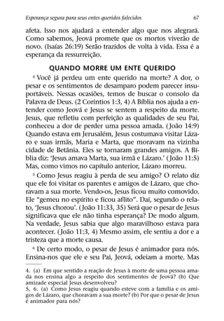 Esperanca segura para seus entes queridos falecidos
       ¸                                                           67
                         ´                                   ´
afeta. Isso nos ajudara a entender algo que nos alegrara.
                       ´                                ˜
Como sabemos, Jeova promete que os mortos viverao de
           ´                 ˜                `            ´
novo. (Isaıas 26:19) Serao trazidos de volta a vida. Essa e a
                           ˜
esperanca da ressurreic¸ ao.
         ¸
         QUANDO MORRE UM ENTE QUERIDO
         ˆ ´
   4 Voce ja perdeu um ente querido na morte? A dor, o
pesar e os sentimentos de desamparo podem parecer insu-
      ´                        ˜
portaveis. Nessas ocasioes, temos de buscar o consolo da
                             ´                     ´
Palavra de Deus. (2 Corıntios 1:3, 4) A Bıblia nos ajuda a en-
                     ´
tender como Jeova e Jesus se sentem a respeito da morte.
                                       ˜
Jesus, que refletiu com perfeic¸ ao as qualidades de seu Pai,
                                                             ˜
conheceu a dor de perder uma pessoa amada. ( Joao 14:9)
                                     ´                           ´
Quando estava em Jerusalem, Jesus costumava visitar Laza-
                ˜
ro e suas irmas, Maria e Marta, que moravam na vizinha
                 ˆ                                                   ´
cidade de Betania. Eles se tornaram grandes amigos. A Bı-
                                           ˜           ´       ˜
blia diz: ‘Jesus amava Marta, sua irma e Lazaro.’ ( Joao 11:5)
                                   ´                 ´
Mas, como vimos no capıtulo anterior, Lazaro morreu.
                                 `
   5 Como Jesus reagiu a perda de seu amigo? O relato diz
                                                           ´
que ele foi visitar os parentes e amigos de Lazaro, que cho-
ravam a sua morte. Vendo-os, Jesus ficou muito comovido.
                       ´                                 ´
Ele “gemeu no espırito e ficou aflito”. Daı, segundo o rela-
                           ˜                   ´
to, ‘Jesus chorou’. ( Joao 11:33, 35) Sera que o pesar de Jesus
                         ˜
significava que ele nao tinha esperanca? De modo algum.
                                                 ¸
Na verdade, Jesus sabia que algo maravilhoso estava para
                   ˜
acontecer. ( Joao 11:3, 4) Mesmo assim, ele sentiu a dor e a
tristeza que a morte causa.
                                             ´
   6 De certo modo, o pesar de Jesus e animador para nos.          ´
                                         ´
Ensina-nos que ele e seu Pai, Jeova, odeiam a morte. Mas
                              ˜           `
4. (a) Em que sentido a reac¸ ao de Jesus a morte de uma pessoa ama-
                                                          ´
da nos ensina algo a respeito dos sentimentos de Jeova? (b) Que
amizade especial Jesus desenvolveu?
                                                        ´
5, 6. (a) Como Jesus reagiu quando esteve com a famılia e os ami-
         ´
gos de Lazaro, que choravam a sua morte? (b) Por que o pesar de Jesus
 ´                  ´
e animador para nos?
 