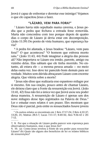´
68                                    O Que a Bıblia Realmente Ensina?
       ´ ´
Jeova e capaz de enfrentar e derrotar esse inimigo! Vejamos
o que ele capacitou Jesus a fazer.
                        ´
                   “L AZARO, VEM PARA FORA!”
        ´
   7 Lazaro havia sido sepultado numa caverna, e Jesus pe-

diu que a pedra que fechava a entrada fosse removida.
             ˜
Marta nao concordou com isso porque depois de quatro
                            ´         ´                           ˜
dias o corpo de Lazaro ja devia estar em decomposic¸ ao.
     ˜
( Joao 11:39) Do ponto de vista humano, que esperanca ha-       ¸
via?
                                                          ´
   8 A pedra foi afastada, e Jesus bradou: “Lazaro, vem para

fora!” O que aconteceu? “O homem que estivera morto
               ˜
saiu.” ( Joao 11:43, 44) Pode imaginar a alegria das pessoas
          ˜                       ´             ˜
ali? Nao importava se Lazaro era irmao, parente, amigo ou
vizinho delas. Elas sabiam que ele tinha morrido. No en-
tanto, ali estava ele — a mesma pessoa amada — no meio
delas outra vez. Isso deve ter parecido bom demais para ser
                              ´                   ´
verdade. Muitos sem duvida abracaram Lazaro com enorme
                                            ¸
                      ´
alegria. Que vitoria sobre a morte!
                 ˜
   9 Jesus nao disse que realizaria esse espantoso milagre por
                                ˜                             ´
si mesmo. Em sua orac¸ ao, pouco antes de chamar Lazaro,
                                                    ˜       ´       ˜
ele deixou claro que a Fonte da ressurreic¸ ao era Jeova. ( Joao
                          ˜         ´                   ´
11:41, 42) Essa nao foi a unica vez que Jeova usou seu poder
                                          ˜   ´       ´
dessa maneira. A ressurreic¸ ao de Lazaro e apenas um dos
nove milagres desse tipo registrados na Palavra de Deus.1
                                        ´
Ler e estudar esses relatos e um prazer. Eles mostram que
            ˜ ´
Deus nao e parcial, pois entre os ressuscitados houve jovens
  1 Os outros relatos se encontram em 1 Reis 17:17-24; 2 Reis 4:32-37;
13:20, 21; Mateus 28:5-7; Lucas 7:11-17; 8:40-56; Atos 9:36-42 e 20:
7-12.
                        ˜      ´
7, 8. Por que a situac¸ ao de Lazaro podia parecer sem esperanca para
                                                               ¸
observadores humanos, mas o que Jesus fez?
9, 10. (a) Como Jesus revelou a Fonte de seu poder para ressuscitar
  ´                 ˜                    ´                       ´
Lazaro? (b) Quais sao alguns dos benefıcios de ler os relatos bıblicos
                ˜
de ressurreic¸ oes?
 