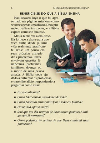 ´
6                                O Que a Bıblia Realmente Ensina?
                                       ´
         BENEFICIE-SE DO QUE A BIBLIA ENSINA
       ˜
    Nao descarte logo o que foi apre-
                  ´
sentado nas paginas anteriores como
                              ˜
se fosse apenas uma ilusao. Deus pro-
                                  ´
meteu realizar tais coisas, e a Bıblia
                        ´
explica como ele fara isso.
            ´               ´
    Mas a Bıblia vai alem disso.
Ela fornece a chave para que
     ˆ                    ´
voce tenha desde ja uma
vida realmente gratifican-
te. Pense um pouco em
          ´
suas proprias ansieda-
des e problemas. Talvez
                    ˜
envolvam questoes fi-
nanceiras, problemas
familiares, doenca, ou¸
a morte de uma pessoa
              ´
amada. A Bıblia pode aju-
  ´
da-lo a enfrentar os problemas,
                ´
e trazer-lhe alıvio, respondendo a
perguntas como estas:

    ˇ Por que sofremos?
    ˇ Como lidar com as ansiedades da vida?
                                                   ´
    ˇ Como podemos tornar mais feliz a vida em famılia?
                     ´
    ˇ Existe vida apos a morte?
          ´
    ˇ Sera que um dia veremos de novo nossos parentes e ami-
                ´
      gos que ja morreram?
                                                       ´
    ˇ Como podemos ter certeza de que Deus cumprira suas
      promessas?
 