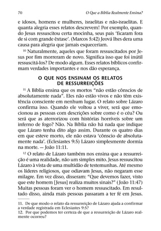 ´
70                                             O Que a Bıblia Realmente Ensina?
                                               ˜
e idosos, homens e mulheres, israelitas e nao-israelitas. E
quanta alegria esses relatos descrevem! Por exemplo, quan-
do Jesus ressuscitou certa mocinha, seus pais ‘ficaram fora
                   ˆ                         ´
de si com grande extase’. (Marcos 5:42) Jeova lhes dera uma
causa para alegria que jamais esqueceriam.
   10 Naturalmente, aqueles que foram ressuscitados por Je-
                                                         ´
sus por fim morreram de novo. Significa isso que foi inutil
          ´                                      ´
ressuscita-los? De modo algum. Esses relatos bıblicos confir-
                                     ˜
mam verdades importantes e nos dao esperanca.      ¸
                   O QUE NOS ENSINAM OS RELATOS        ˜
                           DE RESSURREICOES          ¸
                 ´                                       ˜
        11 A Bıblia ensina que os mortos “nao estao conscios de    ˜         ˆ
                                         ˜         ˜                 ˜             ˆ
absolutamente nada”. Eles nao estao vivos e nao tem exis-
   ˆ                                                                                   ´
tencia consciente em nenhum lugar. O relato sobre Lazaro
                                                                         ´
confirma isso. Quando ele voltou a viver, sera que emo-
                                           ˜                           ´             ´
cionou as pessoas com descric¸ oes sobre como e o ceu? Ou
         ´                                     ´                 ´
sera que as aterrorizou com historias horrıveis sobre um
                            ˜      ´             ˜         ´
inferno de fogo? Nao. Na Bıblia nao ha nada que indique
             ´
que Lazaro tenha dito algo assim. Durante os quatro dias
                                  ˜                          ˆ
em que esteve morto, ele nao estava ‘conscio de absoluta-
                                             ´
mente nada’. (Eclesiastes 9:5) Lazaro simplesmente dormia
                       ˜
na morte. — Joao 11:11.
                         ´             ´
        12 O relato de Lazaro tambem nos ensina que a ressurrei-
     ˜ ´                      ˜
c¸ ao e uma realidade, nao um simples mito. Jesus ressuscitou
      ´        `                     ˜                                           ´
Lazaro a vista de uma multidao de testemunhas. Ate mesmo
           ´                                                   ˜
os lıderes religiosos, que odiavam Jesus, nao negaram esse
milagre. Em vez disso, disseram: “Que devemos fazer, visto
                                                                               ˜
que este homem [Jesus] realiza muitos sinais?” ( Joao 11:47)
Muitas pessoas foram ver o homem ressuscitado. Em resul-
                                                                           ´
tado disso, ainda mais pessoas passaram a ter fe em Jesus.
                                        ˜      ´
11. De que modo o relato da ressurreic¸ ao de Lazaro ajuda a confirmar
a verdade registrada em Eclesiastes 9:5?
                                                      ˜      ´
12. Por que podemos ter certeza de que a ressurreic¸ ao de Lazaro real-
mente ocorreu?
 
