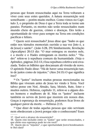 ´
72                                               O Que a Bıblia Realmente Ensina?

pessoas que foram ressuscitadas aqui na Terra voltaram a
                                                                         ˜               ´
viver com seus entes queridos. A futura ressurreic¸ ao sera
                               ´                                                       ´
semelhante — porem muito melhor. Como vimos no Capı-
                        ´                        ´
tulo 3, o proposito de Deus e que a Terra toda se torne um
            ´                                        ˜       ˜
paraıso. Portanto, os mortos nao serao ressuscitados num
                                                                               ˜
mundo cheio de guerras, crimes e doencas. Eles terao a         ¸
                                                                                   ˜
oportunidade de viver para sempre na Terra em condic¸ oes
        ´
pacıficas e felizes.
                           ´
    17 Quem sera ressuscitado? Jesus disse que “todos os que
     ˜              ´                                      ˜                     ´
estao nos tumulos memoriais ouvirao a sua voz [isto e, a
                           ˜         ˜                                               ˜
de Jesus] e sairao”. ( Joao 5:28, 29) Similarmente, Revelac¸ ao
(Apocalipse) 20:13 diz: “O mar entregou os mortos nele,
e a morte e o Hades entregaram os mortos neles.” “Ha-
                         `
des” refere-se a sepultura comum da humanidade. (Veja o
      ˆ               ´                                                      ´
Apendice, paginas 212-13.) Essa sepultura coletiva sera esva-
                                 ˜                                     ˜
ziada. Todos os bilhoes que descansam ali viverao de novo.
              ´                          ´                                 ˜
O apostolo Paulo disse: “Ha de haver uma ressurreic¸ ao tan-
to de justos como de injustos.” (Atos 24:15) O que significa
isso?
    18 Os “justos” incluem muitas pessoas mencionadas na
  ´                                                                `                      ˆ
Bıblia que viveram antes de Jesus ter vindo a Terra. Voce
                                   ´         ˜                   ´
talvez pense em Noe, Abraao, Sara, Moises, Rute, Ester e
                                               ´
muitos outros. Hebreus, capıtulo 11, refere-se a alguns des-
                                                   ´
ses homens e mulheres de fe. Mas os “justos” incluem
                ´                          ´
tambem os servos de Jeova que morrem em nossos dias.
                  `                                    ˜
Gracas a esperanca da ressurreic¸ ao, podemos ficar livres de
          ¸                  ¸
qualquer pavor da morte. — Hebreus 2:15.
    19 Que dizer de todas aquelas pessoas que nao serviram           ˜
                                       ´                 ˜
nem obedeceram a Jeova porque nao o conheceram? Esses
                ´                      ˜
17. Qual sera o alcance da ressurreic¸ ao?
                  ´   ´                          ˜
18. Quem esta incluıdo entre os “justos” que serao ressuscitados, e
                                           ˆ
que efeito essa esperanca pode ter em voce?
                        ¸
              ˜                                     ´
19. Quem sao os “injustos”, e que oportunidade Jeova bondosamen-
            ´
te lhes dara?
 