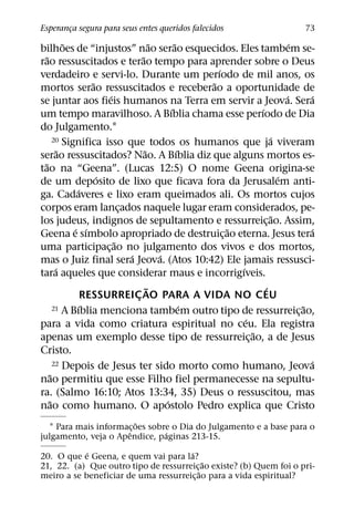 Esperanca segura para seus entes queridos falecidos
       ¸                                                                          73
             ˜                          ˜       ˜                             ´
bilhoes de “injustos” nao serao esquecidos. Eles tambem se-
    ˜                             ˜
rao ressuscitados e terao tempo para aprender sobre o Deus
                                                        ´
verdadeiro e servi-lo. Durante um perıodo de mil anos, os
                    ˜                                 ˜
mortos serao ressuscitados e receberao a oportunidade de
                        ´                                                   ´       ´
se juntar aos fieis humanos na Terra em servir a Jeova. Sera
                                              ´                   ´
um tempo maravilhoso. A Bıblia chama esse perıodo de Dia
do Julgamento.1
        20 Significa isso que todos os humanos que ja viveram         ´
           ˜                        ˜             ´
serao ressuscitados? Nao. A Bıblia diz que alguns mortos es-
  ˜
tao na “Geena”. (Lucas 12:5) O nome Geena origina-se
                      ´                                                   ´
de um deposito de lixo que ficava fora da Jerusalem anti-
                ´
ga. Cadaveres e lixo eram queimados ali. Os mortos cujos
corpos eram lancados naquele lugar eram considerados, pe-
                            ¸
                                                                        ˜
los judeus, indignos de sepultamento e ressurreic¸ ao. Assim,
               ´ ´                                        ˜                         ´
Geena e sımbolo apropriado de destruic¸ ao eterna. Jesus tera
                          ˜
uma participac¸ ao no julgamento dos vivos e dos mortos,
                              ´           ´
mas o Juiz final sera Jeova. (Atos 10:42) Ele jamais ressusci-
         ´                                                  ´
tara aqueles que considerar maus e incorrigıveis.
                                      ˜                             ´
                  RESSURREIC AO PARA A VIDA NO CEU
                                ¸
                ´                                   ´
        21 A Bıblia menciona tambem outro tipo de ressurreicao,                   ˜
                                                                                ¸
                                                              ´
para a vida como criatura espiritual no ceu. Ela registra
                                                                ˜
apenas um exemplo desse tipo de ressurreic¸ ao, a de Jesus
Cristo.
        22 Depois de Jesus ter sido morto como humano, Jeova                        ´
      ˜
nao permitiu que esse Filho fiel permanecesse na sepultu-
ra. (Salmo 16:10; Atos 13:34, 35) Deus o ressuscitou, mas
      ˜                                     ´
nao como humano. O apostolo Pedro explica que Cristo
                         ˜
  1 Para mais informac¸ oes sobre o Dia do Julgamento e a base para o
                      ˆ         ´
julgamento, veja o Apendice, paginas 213-15.
            ´                         ´
20. O que e Geena, e quem vai para la?
                                           ˜
21, 22. (a) Que outro tipo de ressurreic¸ ao existe? (b) Quem foi o pri-
                                         ˜
meiro a se beneficiar de uma ressurreic¸ ao para a vida espiritual?
 