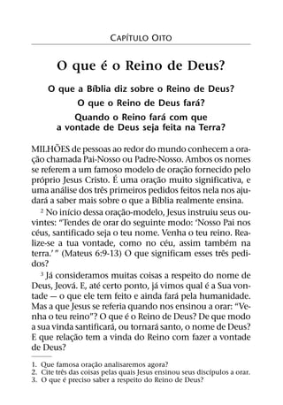 ´
                          C APITULO OITO

               ´
        O que e o Reino de Deus?
               ´
     O que a Bıblia diz sobre o Reino de Deus?
                                       ´
           O que o Reino de Deus fara?
                               ´
          Quando o Reino fara com que
      a vontade de Deus seja feita na Terra?
              ˜
MILHOES de pessoas ao redor do mundo conhecem a ora-
    ˜
c¸ ao chamada Pai-Nosso ou Padre-Nosso. Ambos os nomes
                                                  ˜
se referem a um famoso modelo de orac¸ ao fornecido pelo
                              ´
        ´                                   ˜
proprio Jesus Cristo. E uma orac¸ ao muito significativa, e
                ´         ˆ
uma analise dos tres primeiros pedidos feitos nela nos aju-
          ´                               ´
dara a saber mais sobre o que a Bıblia realmente ensina.
                  ´               ˜
       2 No inıcio dessa oracao-modelo, Jesus instruiu seus ou-
                                ¸
vintes: “Tendes de orar do seguinte modo: ‘Nosso Pai nos
     ´
ceus, santificado seja o teu nome. Venha o teu reino. Rea-
                                              ´           ´
lize-se a tua vontade, como no ceu, assim tambem na
                                                        ˆ
terra.’ ” (Mateus 6:9-13) O que significam esses tres pedi-
dos?
            ´
       3 Ja consideramos muitas coisas a respeito do nome de
                    ´   ´             ´             ´
Deus, Jeova. E, ate certo ponto, ja vimos qual e a Sua von-
                                                ´
tade — o que ele tem feito e ainda fara pela humanidade.
Mas a que Jesus se referia quando nos ensinou a orar: “Ve-
                                    ´
nha o teu reino”? O que e o Reino de Deus? De que modo
                            ´           ´
a sua vinda santificara, ou tornara santo, o nome de Deus?
                      ˜
E que relac¸ ao tem a vinda do Reino com fazer a vontade
de Deus?
                      ˜
1. Que famosa orac¸ ao analisaremos agora?
           ˆ                                                ´
2. Cite tres das coisas pelas quais Jesus ensinou seus discıpulos a orar.
             ´
3. O que e preciso saber a respeito do Reino de Deus?
 
