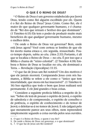 ´
O que e o Reino de Deus?                                                        77
                               ´
                  O QUE E O REINO DE DEUS?
                             ´
     4 O Reino de Deus e um governo estabelecido por Jeova                       ´
                                       ´
Deus, tendo como Rei alguem escolhido por ele. Quem
 ´                                                                                ´
e o Rei do Reino de Deus? Jesus Cristo. Como Rei, ele e
                                                                   ´
maior do que qualquer governante humano, e e chama-
do de “Rei dos que reinam e Senhor dos que dominam”.
              ´
(1 Timoteo 6:15) Ele tem o poder de produzir muito mais
          ´
benefıcios do que qualquer governante humano, mesmo
o melhor deles.
     5 De onde o Reino de Deus vai governar? Bem, onde
      ´                          ˆ
esta Jesus agora? Voce com certeza se lembra de que ele
foi morto numa estaca e, em seguida, ressuscitado. Pou-
                                         ´                                   ´
co tempo depois, subiu ao ceu. (Atos 2:33)´ Portanto, e ali
                                                         ´
que se localiza o Reino de Deus — no ceu. E por isso que a
   ´                                                          ´
Bıblia o chama de “reino celestial”. (2 Timoteo 4:18) Em-
                                                          ´                    ´
bora o Reino de Deus se localize no ceu, ele dominara a
                     ˜
Terra. — Revelac¸ ao (Apocalipse) 11:15.
                                             ´
     6 O que faz de Jesus um Rei notavel? Um dos motivos e                        ´
                                     ´
que ele jamais morrera. Comparando Jesus com reis hu-
                ´                                           ´
manos, a Bıblia se refere a ele como o “unico que tem
                                                     ´               ´
imortalidade, que mora em luz inacessıvel”. (1 Timoteo 6:
                                                                         ´       ´
16) Isso significa que todo o bem que Jesus realizara sera
                                   ´
permanente. E ele fara grandes e boas coisas.
                                                 ´
     7 Considere a seguinte profecia bıblica a respeito de Je-
                       ´                       ´                 ´         ´
sus: “Sobre ele tera de pousar o espırito de Jeova, o espırito
                                           ˜           ´
de sabedoria e de compreensao, o espırito de conselho e
            ˆ            ´
de potencia, o espırito de conhecimento e do temor de
        ´                  ´                       ´           ˜       ´
Jeova; e deleitar-se-a no temor de Jeova. E nao julgara pelo
                                                                                 ´
que meramente parece aos seus olhos, nem repreendera
simplesmente segundo a coisa ouvida pelos seus ouvidos.
          ´                           ´
4. O que e o Reino de Deus, e quem e seu Rei?
                                                        ´
5. De onde o Reino de Deus vai governar, e o que dominara?
                                    ´
6, 7. O que faz de Jesus um Rei notavel?
 