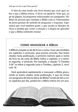 ´
Sera que era isso o que Deus queria?                            7
                                                     ˆ
    O fato de estar lendo este livro mostra que voce quer sa-
               ´                            ´
ber o que a Bıblia ensina. O livro vai ajuda-lo. Note que, ao
  ´       ´        ´                              ´
pe da pagina, ha perguntas relacionadas aos paragrafos. Mi-
    ˜                                ´
lhoes de pessoas que estudam a Bıblia com as Testemunhas
          ´               ´
de Jeova gostam do metodo de perguntas e respostas. Espe-
                 ˆ      ´                           ˆ ˜
ramos que voce tambem goste, e que receba as benc¸ aos de
        `                              ˜
Deus a medida que sentir a emoc¸ ao e a alegria de aprender
            ´
o que a Bıblia realmente ensina!



                               ´
              COMO MANUSEAR A BIBLIA
    ´           ˜                                    ˜
A BIBLIA compoe-se de 66 livros e cartas. Esses sao divididos
           ´            ´
em capıtulos e versıculos, para pronta consulta. Nos textos
                          ˜               ´              ´
citados nesta publicac¸ ao, o primeiro numero apos o nome
                            ´                 ´              ´
do livro ou da carta da Bıblia indica o capıtulo, e o nume-
                      ´                          ˜             ´
ro seguinte, o versıculo. Por exemplo, a citac¸ ao “2 Timoteo
                  `                     ´          ´             ´
3:16” se refere a segunda carta a Timoteo, capıtulo 3, versı-
culo 16.
       ˆ            ´                                  ´
   Voce aprendera rapidamente a manusear a Bıblia procu-
                                            ˜
rando os textos citados nesta publicac¸ ao. E que tal iniciar
                              ´     ´                      ˆ
um programa de leitura diaria da Bıblia? Lendo de tres a cin-
         ´                      ´     ´
co capıtulos por dia, podera ler a Bıblia inteira em um ano.
 